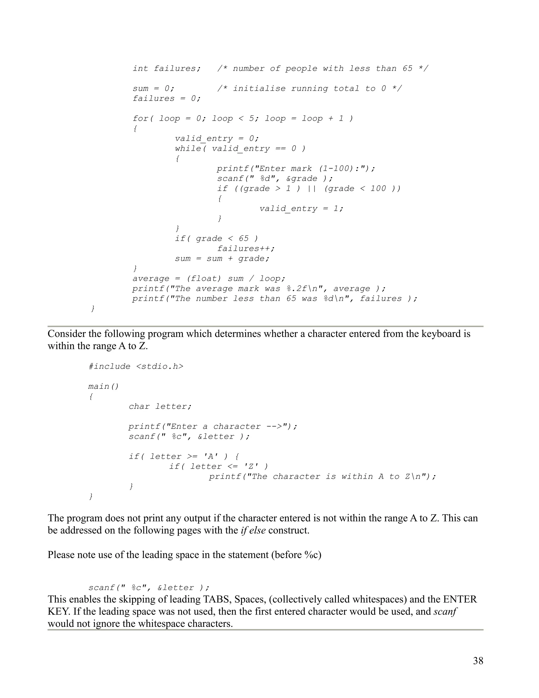 int failures;       /* number of people with less than 65 */

                    sum = 0;            /* initialise running total to 0 */
                    failures = 0;

                    for( loop = 0; loop < 5; loop = loop + 1 )
                    {
                            valid_entry = 0;
                            while( valid_entry == 0 )
                            {
                                    printf("Enter mark (1-100):");
                                    scanf(" %d", &grade );
                                    if ((grade > 1 ) || (grade < 100 ))
                                    {
                                             valid_entry = 1;
                                    }
                            }
                            if( grade < 65 )
                                    failures++;
                            sum = sum + grade;
                    }
                    average = (float) sum / loop;
                    printf("The average mark was %.2fn", average );
                    printf("The number less than 65 was %dn", failures );
          }

Consider the following program which determines whether a character entered from the keyboard is
within the range A to Z.
         #include <stdio.h>

         main()
         {
                   char letter;

                   printf("Enter a character -->");
                   scanf(" %c", &letter );

                   if( letter >= 'A' ) {
                           if( letter <= 'Z' )
                                   printf("The character is within A to Zn");
                   }
         }

The program does not print any output if the character entered is not within the range A to Z. This can
be addressed on the following pages with the if else construct.

Please note use of the leading space in the statement (before %c)


         scanf(" %c", &letter );
This enables the skipping of leading TABS, Spaces, (collectively called whitespaces) and the ENTER
KEY. If the leading space was not used, then the first entered character would be used, and scanf
would not ignore the whitespace characters.


                                                                                                     38
 