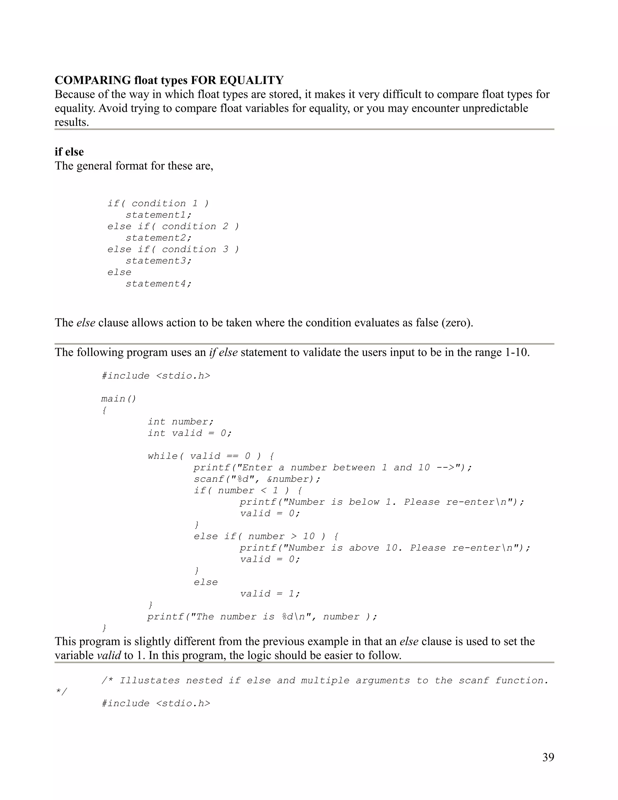 COMPARING float types FOR EQUALITY
Because of the way in which float types are stored, it makes it very difficult to compare float types for
equality. Avoid trying to compare float variables for equality, or you may encounter unpredictable
results.

if else
The general format for these are,


           if( condition 1 )
              statement1;
           else if( condition 2 )
              statement2;
           else if( condition 3 )
              statement3;
           else
              statement4;


The else clause allows action to be taken where the condition evaluates as false (zero).

The following program uses an if else statement to validate the users input to be in the range 1-10.
         #include <stdio.h>

         main()
         {
                   int number;
                   int valid = 0;

                   while( valid == 0 ) {
                           printf("Enter a number between 1 and 10 -->");
                           scanf("%d", &number);
                           if( number < 1 ) {
                                   printf("Number is below 1. Please re-entern");
                                   valid = 0;
                           }
                           else if( number > 10 ) {
                                   printf("Number is above 10. Please re-entern");
                                   valid = 0;
                           }
                           else
                                   valid = 1;
                   }
                   printf("The number is %dn", number );
         }
This program is slightly different from the previous example in that an else clause is used to set the
variable valid to 1. In this program, the logic should be easier to follow.
         /* Illustates nested if else and multiple arguments to the scanf function.
*/
         #include <stdio.h>




                                                                                                         39
 