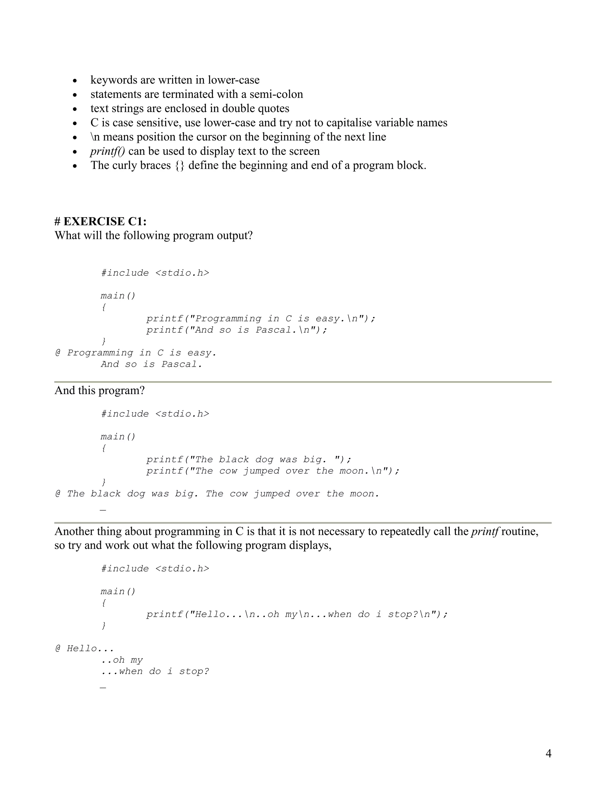 •   keywords are written in lower-case
   •   statements are terminated with a semi-colon
   •   text strings are enclosed in double quotes
   •   C is case sensitive, use lower-case and try not to capitalise variable names
   •   n means position the cursor on the beginning of the next line
   •   printf() can be used to display text to the screen
   •   The curly braces {} define the beginning and end of a program block.



# EXERCISE C1:
What will the following program output?


         #include <stdio.h>

         main()
         {
                    printf("Programming in C is easy.n");
                    printf("And so is Pascal.n");
        }
@ Programming in C is easy.
        And so is Pascal.

And this program?
         #include <stdio.h>

         main()
         {
                    printf("The black dog was big. ");
                    printf("The cow jumped over the moon.n");
        }
@ The black dog was big. The cow jumped over the moon.
        _

Another thing about programming in C is that it is not necessary to repeatedly call the printf routine,
so try and work out what the following program displays,
         #include <stdio.h>

         main()
         {
                    printf("Hello...n..oh myn...when do i stop?n");
         }

@ Hello...
        ..oh my
        ...when do i stop?
        _




                                                                                                          4
 
