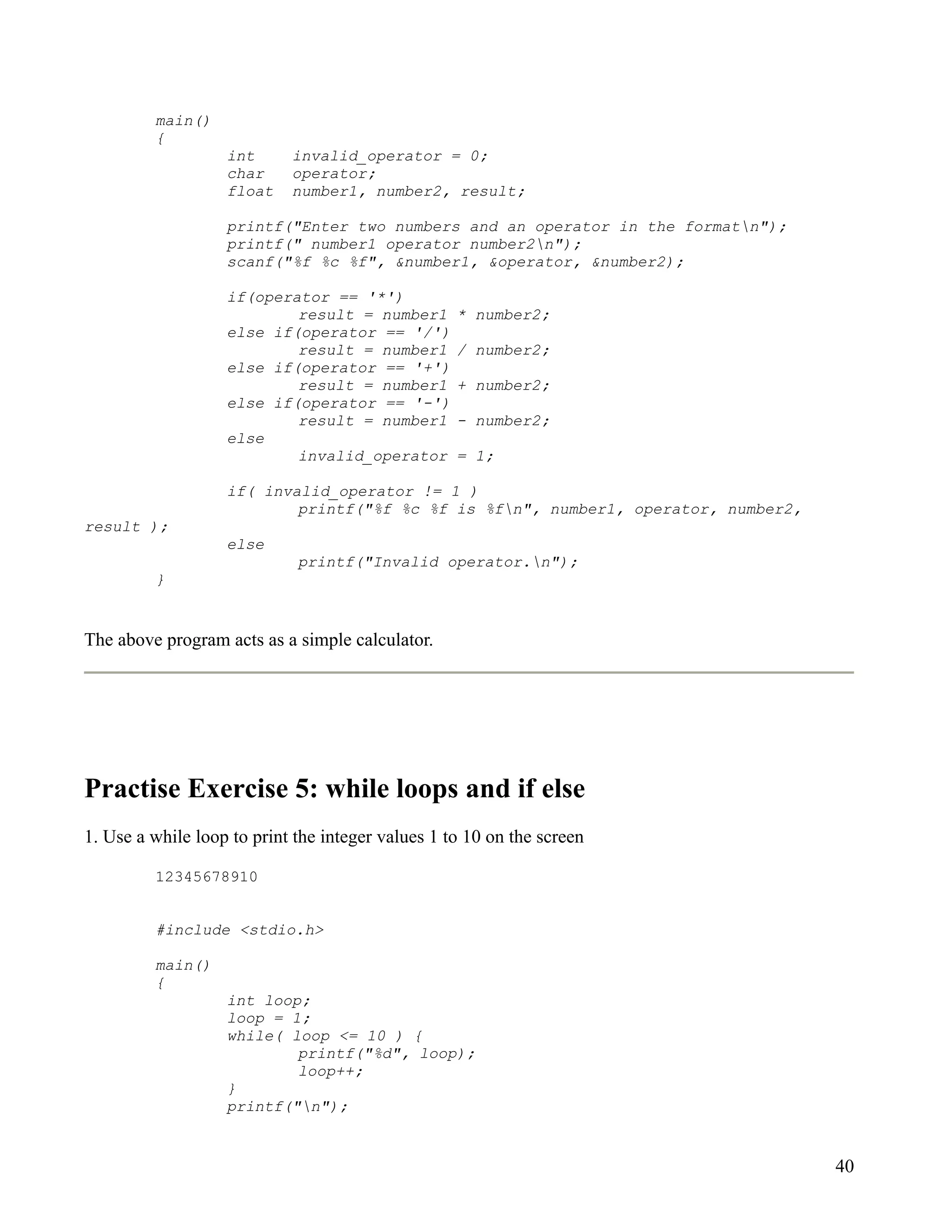 main()
         {
                   int      invalid_operator = 0;
                   char     operator;
                   float    number1, number2, result;

                   printf("Enter two numbers and an operator in the formatn");
                   printf(" number1 operator number2n");
                   scanf("%f %c %f", &number1, &operator, &number2);

                   if(operator == '*')
                           result = number1        * number2;
                   else if(operator == '/')
                           result = number1        / number2;
                   else if(operator == '+')
                           result = number1        + number2;
                   else if(operator == '-')
                           result = number1        - number2;
                   else
                           invalid_operator        = 1;

                   if( invalid_operator != 1 )
                           printf("%f %c %f is %fn", number1, operator, number2,
result );
                   else
                             printf("Invalid operator.n");
         }


The above program acts as a simple calculator.




Practise Exercise 5: while loops and if else
1. Use a while loop to print the integer values 1 to 10 on the screen

         12345678910


         #include <stdio.h>

         main()
         {
                   int loop;
                   loop = 1;
                   while( loop <= 10 ) {
                           printf("%d", loop);
                           loop++;
                   }
                   printf("n");


                                                                                    40
 