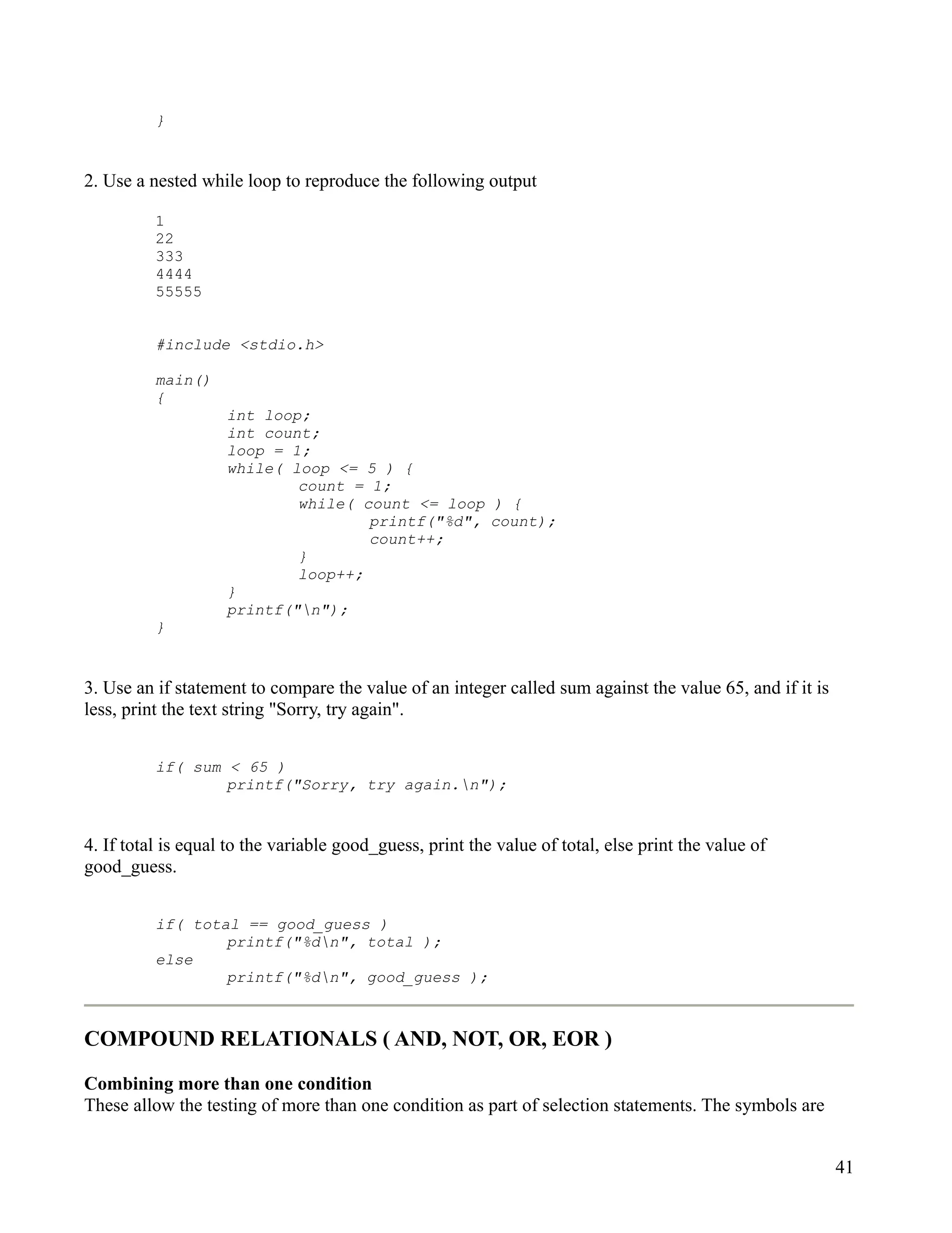 }


2. Use a nested while loop to reproduce the following output

          1
          22
          333
          4444
          55555


          #include <stdio.h>

          main()
          {
                    int loop;
                    int count;
                    loop = 1;
                    while( loop <= 5 ) {
                            count = 1;
                            while( count <= loop ) {
                                    printf("%d", count);
                                    count++;
                            }
                            loop++;
                    }
                    printf("n");
          }


3. Use an if statement to compare the value of an integer called sum against the value 65, and if it is
less, print the text string "Sorry, try again".


          if( sum < 65 )
                  printf("Sorry, try again.n");


4. If total is equal to the variable good_guess, print the value of total, else print the value of
good_guess.


          if( total == good_guess )
                  printf("%dn", total );
          else
                  printf("%dn", good_guess );



COMPOUND RELATIONALS ( AND, NOT, OR, EOR )

Combining more than one condition
These allow the testing of more than one condition as part of selection statements. The symbols are


                                                                                                          41
 