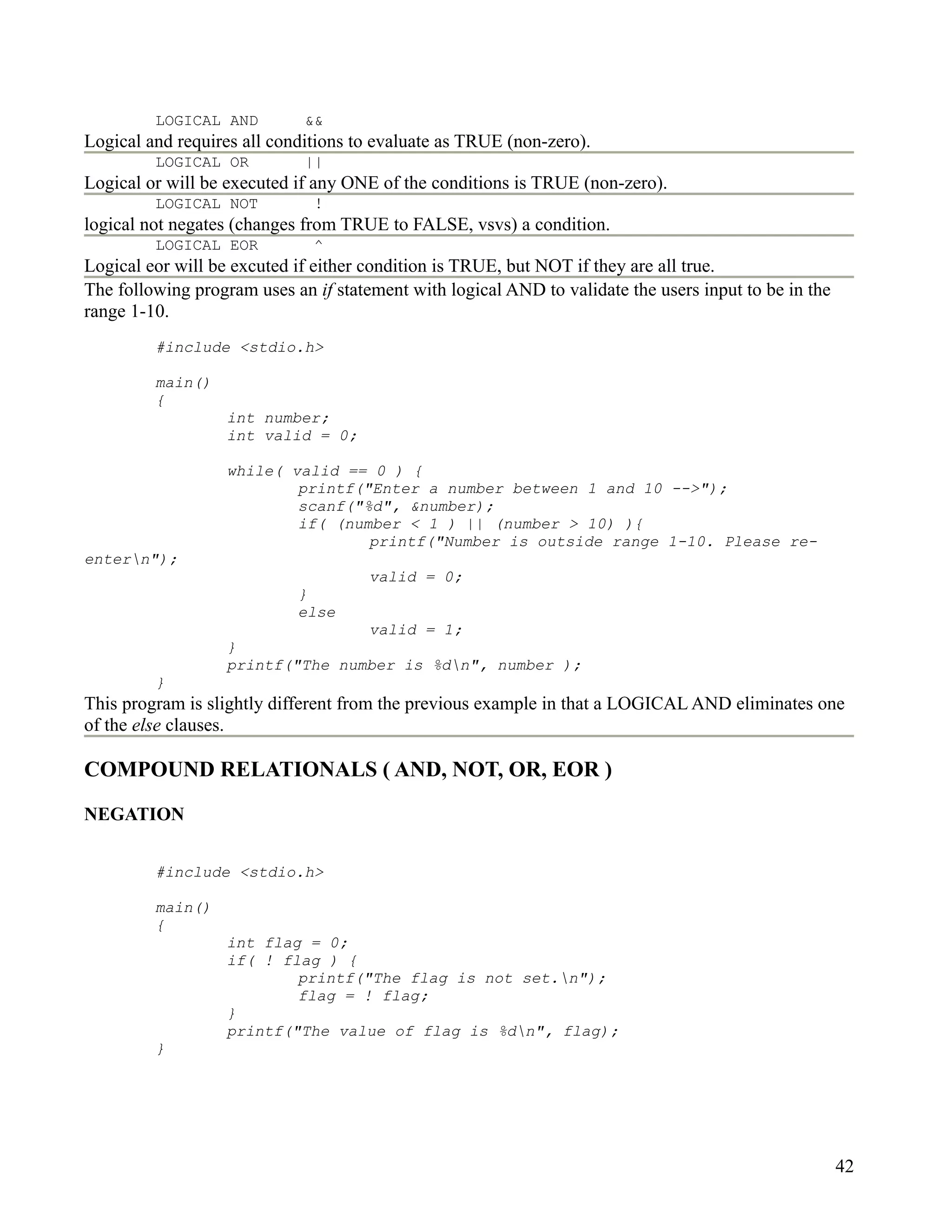 LOGICAL AND         &&
Logical and requires all conditions to evaluate as TRUE (non-zero).
         LOGICAL OR          ||
Logical or will be executed if any ONE of the conditions is TRUE (non-zero).
         LOGICAL NOT          !
logical not negates (changes from TRUE to FALSE, vsvs) a condition.
         LOGICAL EOR          ^
Logical eor will be excuted if either condition is TRUE, but NOT if they are all true.
The following program uses an if statement with logical AND to validate the users input to be in the
range 1-10.
         #include <stdio.h>

         main()
         {
                   int number;
                   int valid = 0;

                   while( valid == 0 ) {
                           printf("Enter a number between 1 and 10 -->");
                           scanf("%d", &number);
                           if( (number < 1 ) || (number > 10) ){
                                   printf("Number is outside range 1-10. Please re-
entern");
                                      valid = 0;
                            }
                            else
                                  valid = 1;
                   }
                   printf("The number is %dn", number );
         }
This program is slightly different from the previous example in that a LOGICAL AND eliminates one
of the else clauses.

COMPOUND RELATIONALS ( AND, NOT, OR, EOR )

NEGATION


         #include <stdio.h>

         main()
         {
                   int flag = 0;
                   if( ! flag ) {
                           printf("The flag is not set.n");
                           flag = ! flag;
                   }
                   printf("The value of flag is %dn", flag);
         }




                                                                                                       42
 