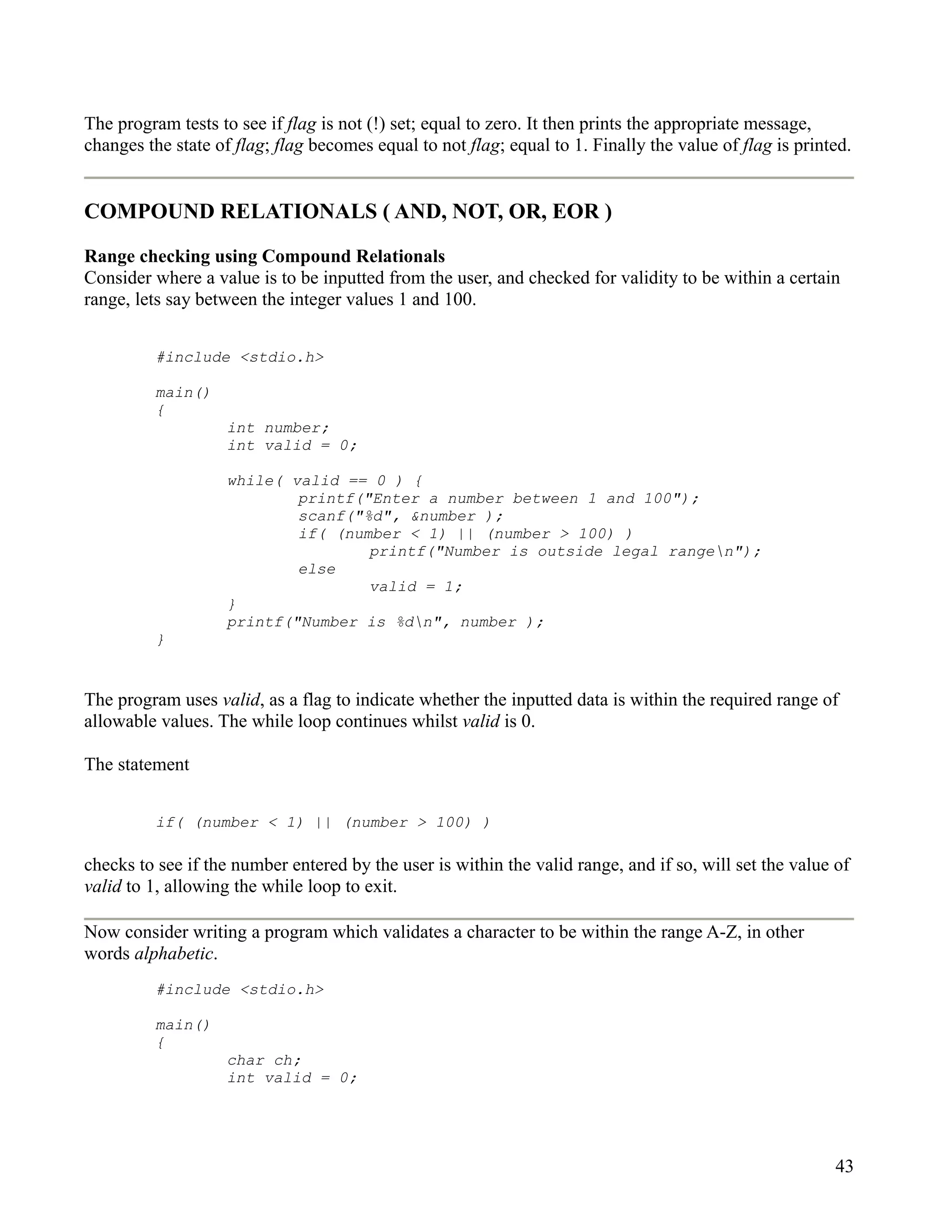 The program tests to see if flag is not (!) set; equal to zero. It then prints the appropriate message,
changes the state of flag; flag becomes equal to not flag; equal to 1. Finally the value of flag is printed.


COMPOUND RELATIONALS ( AND, NOT, OR, EOR )

Range checking using Compound Relationals
Consider where a value is to be inputted from the user, and checked for validity to be within a certain
range, lets say between the integer values 1 and 100.


          #include <stdio.h>

          main()
          {
                    int number;
                    int valid = 0;

                    while( valid == 0 ) {
                            printf("Enter a number between 1 and 100");
                            scanf("%d", &number );
                            if( (number < 1) || (number > 100) )
                                    printf("Number is outside legal rangen");
                            else
                                    valid = 1;
                    }
                    printf("Number is %dn", number );
          }


The program uses valid, as a flag to indicate whether the inputted data is within the required range of
allowable values. The while loop continues whilst valid is 0.

The statement


          if( (number < 1) || (number > 100) )

checks to see if the number entered by the user is within the valid range, and if so, will set the value of
valid to 1, allowing the while loop to exit.

Now consider writing a program which validates a character to be within the range A-Z, in other
words alphabetic.
          #include <stdio.h>

          main()
          {
                    char ch;
                    int valid = 0;




                                                                                                         43
 