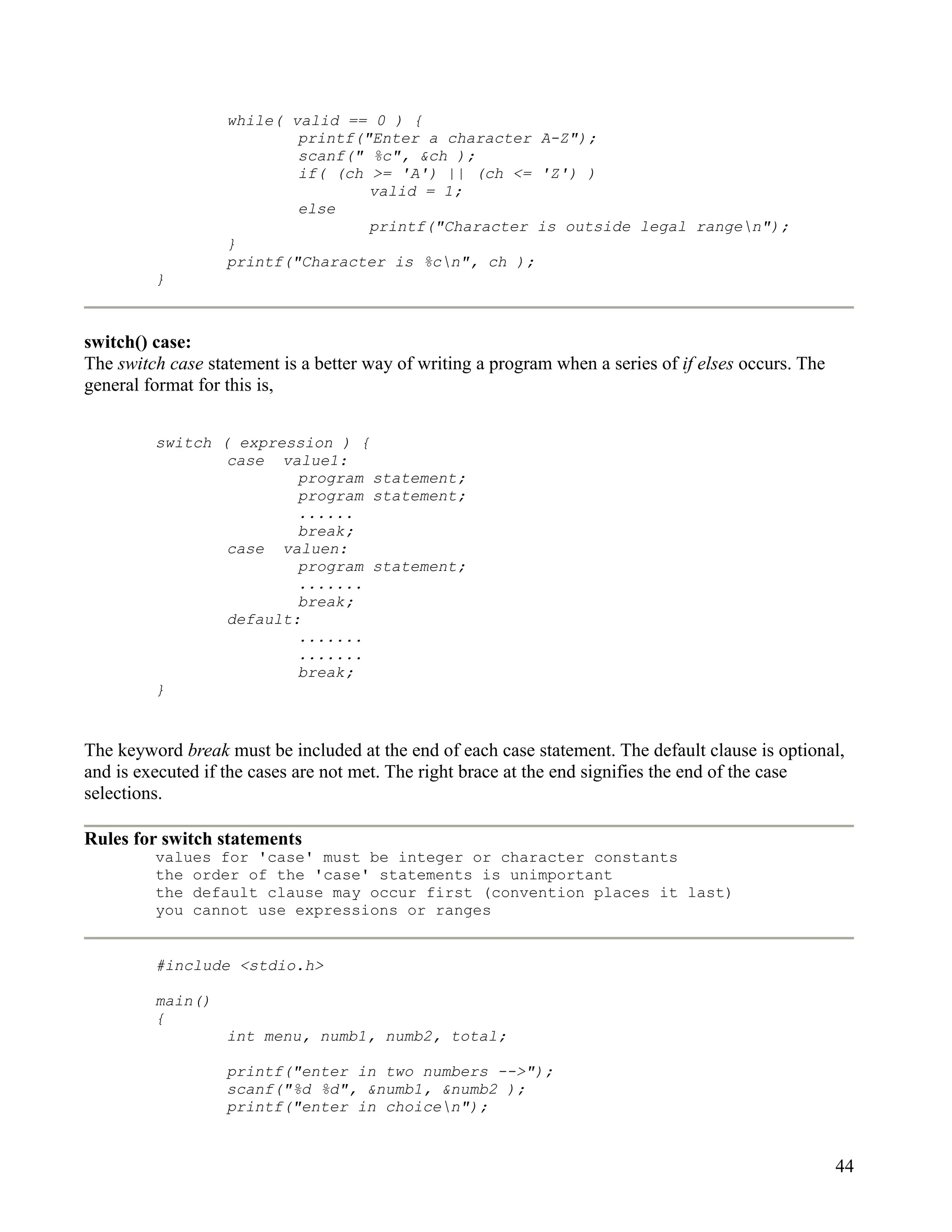 while( valid == 0 ) {
                           printf("Enter a character A-Z");
                           scanf(" %c", &ch );
                           if( (ch >= 'A') || (ch <= 'Z') )
                                   valid = 1;
                           else
                                   printf("Character is outside legal rangen");
                   }
                   printf("Character is %cn", ch );
         }



switch() case:
The switch case statement is a better way of writing a program when a series of if elses occurs. The
general format for this is,


         switch ( expression ) {
                 case value1:
                         program statement;
                         program statement;
                         ......
                         break;
                 case valuen:
                         program statement;
                         .......
                         break;
                 default:
                         .......
                         .......
                         break;
         }


The keyword break must be included at the end of each case statement. The default clause is optional,
and is executed if the cases are not met. The right brace at the end signifies the end of the case
selections.

Rules for switch statements
         values for 'case' must be integer or character constants
         the order of the 'case' statements is unimportant
         the default clause may occur first (convention places it last)
         you cannot use expressions or ranges


         #include <stdio.h>

         main()
         {
                   int menu, numb1, numb2, total;

                   printf("enter in two numbers -->");
                   scanf("%d %d", &numb1, &numb2 );
                   printf("enter in choicen");


                                                                                                       44
 