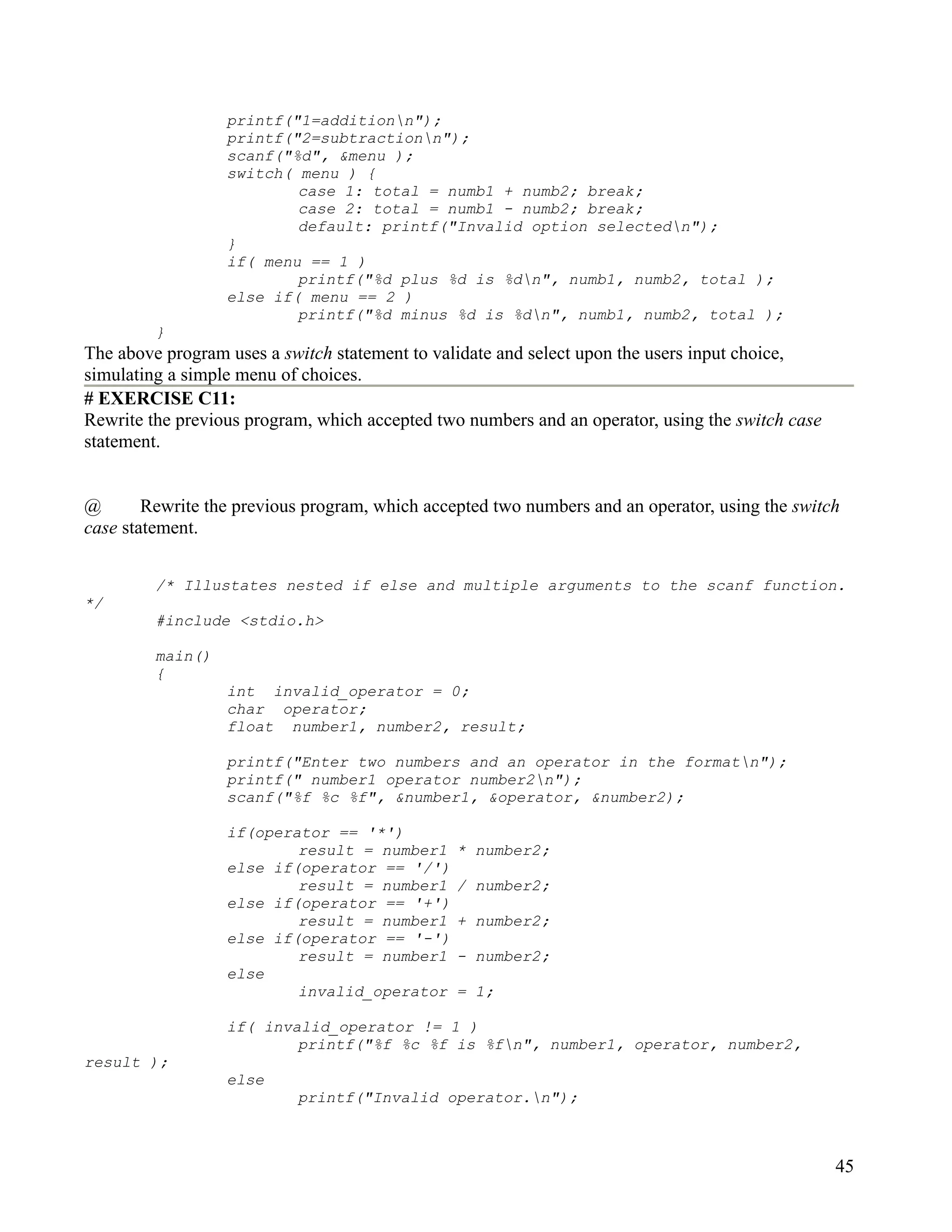 printf("1=additionn");
                  printf("2=subtractionn");
                  scanf("%d", &menu );
                  switch( menu ) {
                          case 1: total = numb1 + numb2; break;
                          case 2: total = numb1 - numb2; break;
                          default: printf("Invalid option selectedn");
                  }
                  if( menu == 1 )
                          printf("%d plus %d is %dn", numb1, numb2, total );
                  else if( menu == 2 )
                          printf("%d minus %d is %dn", numb1, numb2, total );
         }
The above program uses a switch statement to validate and select upon the users input choice,
simulating a simple menu of choices.
# EXERCISE C11:
Rewrite the previous program, which accepted two numbers and an operator, using the switch case
statement.


@       Rewrite the previous program, which accepted two numbers and an operator, using the switch
case statement.


         /* Illustates nested if else and multiple arguments to the scanf function.
*/
         #include <stdio.h>

         main()
         {
                  int invalid_operator = 0;
                  char operator;
                  float number1, number2, result;

                  printf("Enter two numbers and an operator in the formatn");
                  printf(" number1 operator number2n");
                  scanf("%f %c %f", &number1, &operator, &number2);

                  if(operator == '*')
                          result = number1      * number2;
                  else if(operator == '/')
                          result = number1      / number2;
                  else if(operator == '+')
                          result = number1      + number2;
                  else if(operator == '-')
                          result = number1      - number2;
                  else
                          invalid_operator      = 1;

                  if( invalid_operator != 1 )
                          printf("%f %c %f is %fn", number1, operator, number2,
result );
                  else
                           printf("Invalid operator.n");



                                                                                                  45
 
