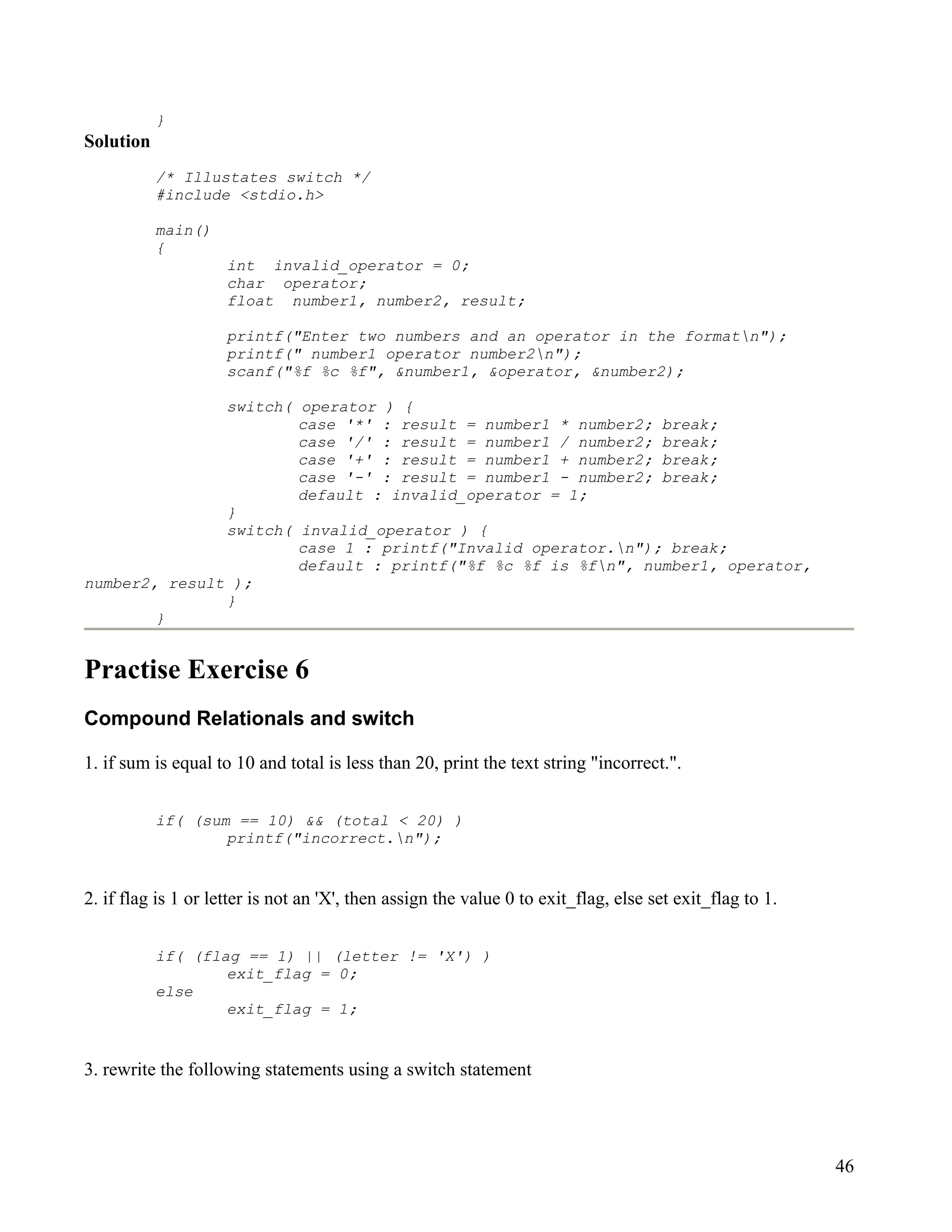}
Solution
           /* Illustates switch */
           #include <stdio.h>

           main()
           {
                     int invalid_operator = 0;
                     char operator;
                     float number1, number2, result;

                     printf("Enter two numbers and an operator in the formatn");
                     printf(" number1 operator number2n");
                     scanf("%f %c %f", &number1, &operator, &number2);

               switch( operator ) {
                       case '*' : result = number1 * number2; break;
                       case '/' : result = number1 / number2; break;
                       case '+' : result = number1 + number2; break;
                       case '-' : result = number1 - number2; break;
                       default : invalid_operator = 1;
               }
               switch( invalid_operator ) {
                       case 1 : printf("Invalid operator.n"); break;
                       default : printf("%f %c %f is %fn", number1, operator,
number2, result );
               }
        }


Practise Exercise 6
Compound Relationals and switch

1. if sum is equal to 10 and total is less than 20, print the text string "incorrect.".


           if( (sum == 10) && (total < 20) )
                   printf("incorrect.n");


2. if flag is 1 or letter is not an 'X', then assign the value 0 to exit_flag, else set exit_flag to 1.


           if( (flag == 1) || (letter != 'X') )
                   exit_flag = 0;
           else
                   exit_flag = 1;


3. rewrite the following statements using a switch statement




                                                                                                          46
 