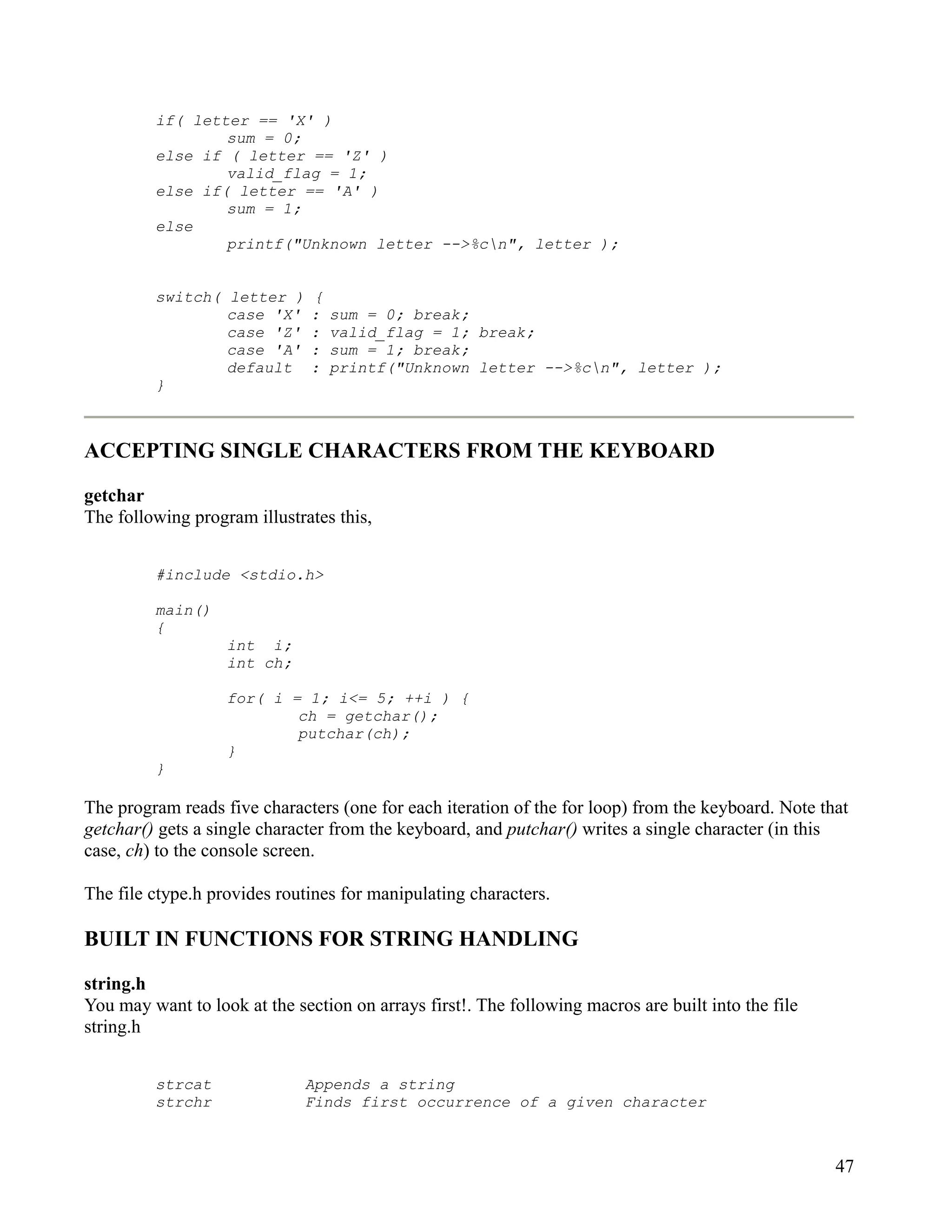 if( letter == 'X' )
                 sum = 0;
         else if ( letter == 'Z' )
                 valid_flag = 1;
         else if( letter == 'A' )
                 sum = 1;
         else
                 printf("Unknown letter -->%cn", letter );


         switch( letter )      {
                 case 'X'      :   sum = 0; break;
                 case 'Z'      :   valid_flag = 1; break;
                 case 'A'      :   sum = 1; break;
                 default       :   printf("Unknown letter -->%cn", letter );
         }



ACCEPTING SINGLE CHARACTERS FROM THE KEYBOARD

getchar
The following program illustrates this,


         #include <stdio.h>

         main()
         {
                   int i;
                   int ch;

                   for( i = 1; i<= 5; ++i ) {
                           ch = getchar();
                           putchar(ch);
                   }
         }

The program reads five characters (one for each iteration of the for loop) from the keyboard. Note that
getchar() gets a single character from the keyboard, and putchar() writes a single character (in this
case, ch) to the console screen.

The file ctype.h provides routines for manipulating characters.

BUILT IN FUNCTIONS FOR STRING HANDLING

string.h
You may want to look at the section on arrays first!. The following macros are built into the file
string.h


         strcat               Appends a string
         strchr               Finds first occurrence of a given character



                                                                                                     47
 