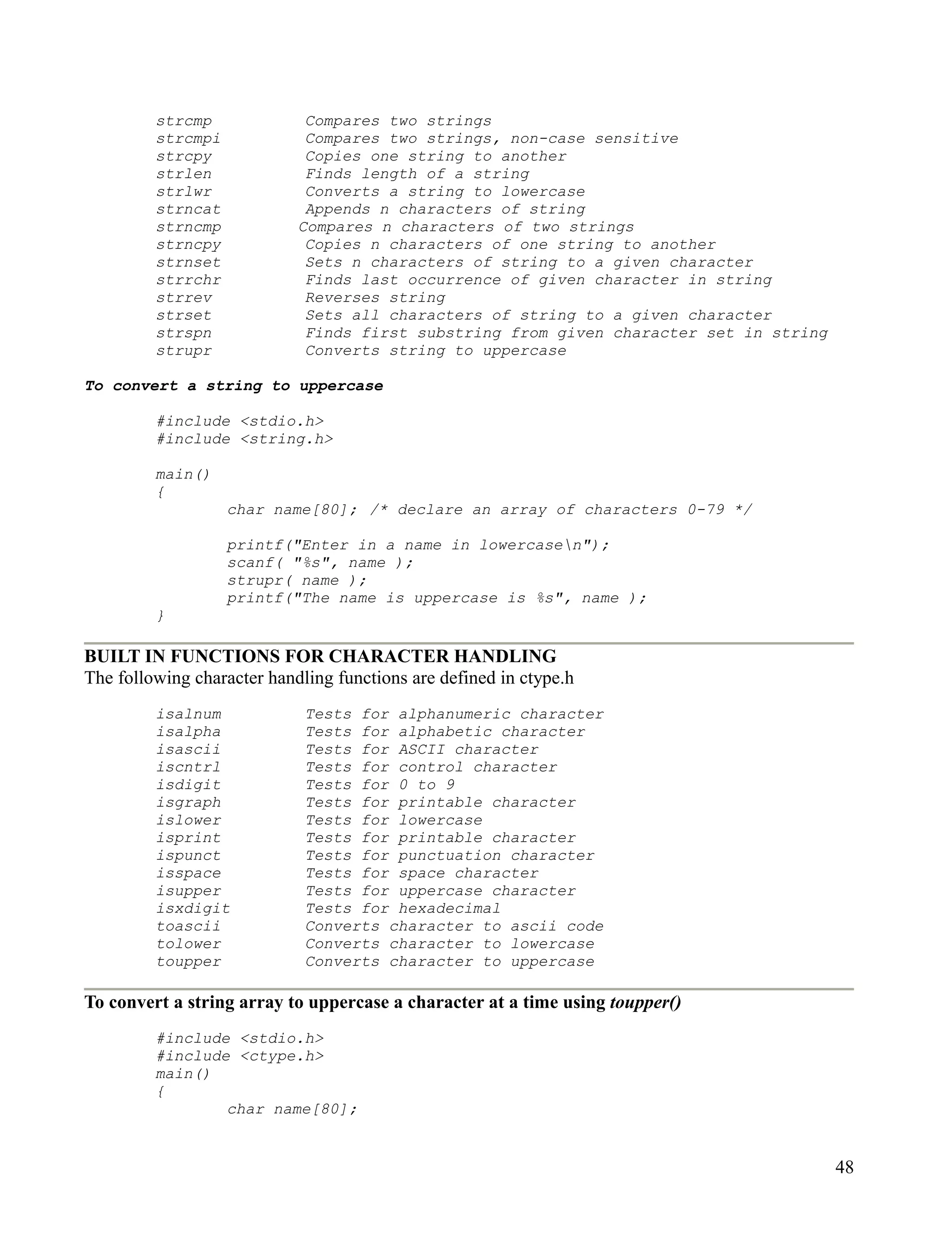 strcmp              Compares two strings
         strcmpi             Compares two strings, non-case sensitive
         strcpy              Copies one string to another
         strlen              Finds length of a string
         strlwr              Converts a string to lowercase
         strncat             Appends n characters of string
         strncmp            Compares n characters of two strings
         strncpy             Copies n characters of one string to another
         strnset             Sets n characters of string to a given character
         strrchr             Finds last occurrence of given character in string
         strrev              Reverses string
         strset              Sets all characters of string to a given character
         strspn              Finds first substring from given character set in string
         strupr              Converts string to uppercase

To convert a string to uppercase

         #include <stdio.h>
         #include <string.h>

         main()
         {
                   char name[80]; /* declare an array of characters 0-79 */

                   printf("Enter in a name in lowercasen");
                   scanf( "%s", name );
                   strupr( name );
                   printf("The name is uppercase is %s", name );
         }

BUILT IN FUNCTIONS FOR CHARACTER HANDLING
The following character handling functions are defined in ctype.h
         isalnum             Tests for alphanumeric character
         isalpha             Tests for alphabetic character
         isascii             Tests for ASCII character
         iscntrl             Tests for control character
         isdigit             Tests for 0 to 9
         isgraph             Tests for printable character
         islower             Tests for lowercase
         isprint             Tests for printable character
         ispunct             Tests for punctuation character
         isspace             Tests for space character
         isupper             Tests for uppercase character
         isxdigit            Tests for hexadecimal
         toascii             Converts character to ascii code
         tolower             Converts character to lowercase
         toupper             Converts character to uppercase

To convert a string array to uppercase a character at a time using toupper()
         #include <stdio.h>
         #include <ctype.h>
         main()
         {
                 char name[80];


                                                                                        48
 