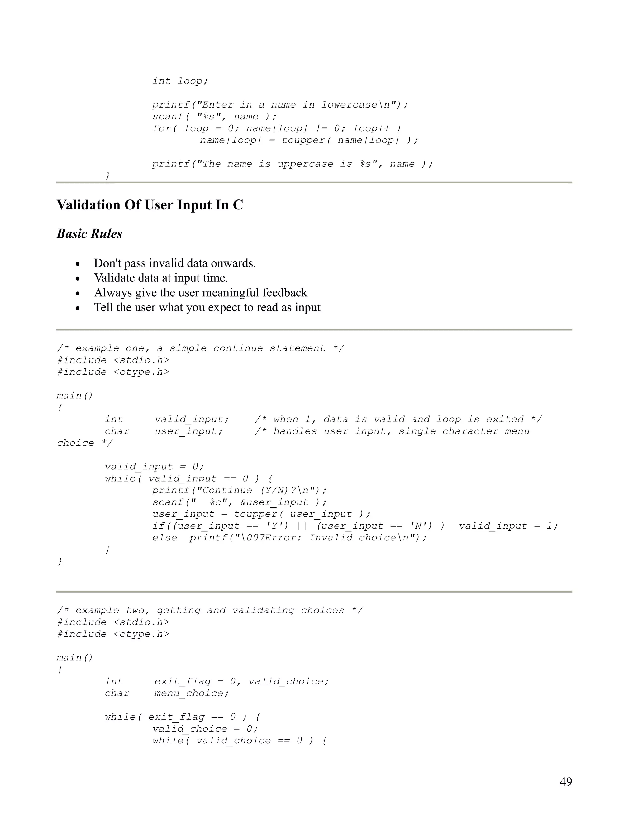 int loop;

                   printf("Enter in a name in lowercasen");
                   scanf( "%s", name );
                   for( loop = 0; name[loop] != 0; loop++ )
                           name[loop] = toupper( name[loop] );

                   printf("The name is uppercase is %s", name );
          }

Validation Of User Input In C
Basic Rules

    •   Don't pass invalid data onwards.
    •   Validate data at input time.
    •   Always give the user meaningful feedback
    •   Tell the user what you expect to read as input


/* example one, a simple continue statement */
#include <stdio.h>
#include <ctype.h>

main()
{
        int         valid_input;        /* when 1, data is valid and loop is exited */
        char        user_input;         /* handles user input, single character menu
choice */

          valid_input = 0;
          while( valid_input == 0 ) {
                  printf("Continue (Y/N)?n");
                  scanf(" %c", &user_input );
                  user_input = toupper( user_input );
                  if((user_input == 'Y') || (user_input == 'N') )       valid_input = 1;
                  else printf("007Error: Invalid choicen");
          }
}



/* example two, getting and validating choices */
#include <stdio.h>
#include <ctype.h>

main()
{
          int       exit_flag = 0, valid_choice;
          char      menu_choice;

          while( exit_flag == 0 ) {
                  valid_choice = 0;
                  while( valid_choice == 0 ) {



                                                                                           49
 