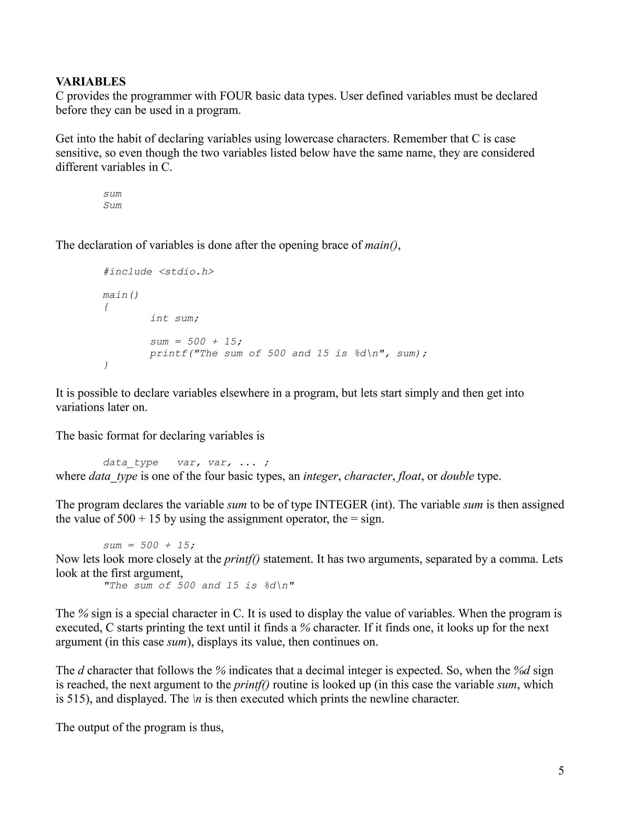 VARIABLES
C provides the programmer with FOUR basic data types. User defined variables must be declared
before they can be used in a program.

Get into the habit of declaring variables using lowercase characters. Remember that C is case
sensitive, so even though the two variables listed below have the same name, they are considered
different variables in C.

          sum
          Sum


The declaration of variables is done after the opening brace of main(),

          #include <stdio.h>

          main()
          {
                    int sum;

                    sum = 500 + 15;
                    printf("The sum of 500 and 15 is %dn", sum);
          }

It is possible to declare variables elsewhere in a program, but lets start simply and then get into
variations later on.

The basic format for declaring variables is

          data_type      var, var, ... ;
where data_type is one of the four basic types, an integer, character, float, or double type.

The program declares the variable sum to be of type INTEGER (int). The variable sum is then assigned
the value of 500 + 15 by using the assignment operator, the = sign.

          sum = 500 + 15;
Now lets look more closely at the printf() statement. It has two arguments, separated by a comma. Lets
look at the first argument,
          "The sum of 500 and 15 is %dn"

The % sign is a special character in C. It is used to display the value of variables. When the program is
executed, C starts printing the text until it finds a % character. If it finds one, it looks up for the next
argument (in this case sum), displays its value, then continues on.

The d character that follows the % indicates that a decimal integer is expected. So, when the %d sign
is reached, the next argument to the printf() routine is looked up (in this case the variable sum, which
is 515), and displayed. The n is then executed which prints the newline character.

The output of the program is thus,


                                                                                                           5
 