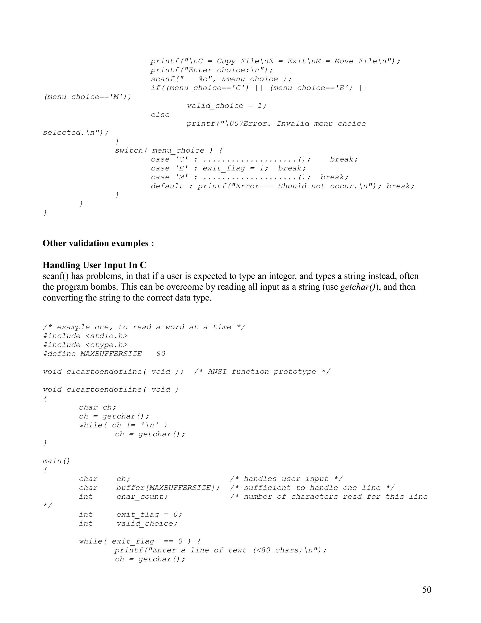 printf("nC = Copy FilenE = ExitnM = Move Filen");
                              printf("Enter choice:n");
                              scanf("   %c", &menu_choice );
                              if((menu_choice=='C') || (menu_choice=='E') ||
(menu_choice=='M'))
                                        valid_choice = 1;
                              else
                                        printf("007Error. Invalid menu choice
selected.n");
                    }
                    switch( menu_choice ) {
                            case 'C' : ....................();    break;
                            case 'E' : exit_flag = 1; break;
                            case 'M' : ....................(); break;
                            default : printf("Error--- Should not occur.n"); break;
                    }
          }
}


Other validation examples :

Handling User Input In C
scanf() has problems, in that if a user is expected to type an integer, and types a string instead, often
the program bombs. This can be overcome by reading all input as a string (use getchar()), and then
converting the string to the correct data type.


/* example one, to read a word at a time */
#include <stdio.h>
#include <ctype.h>
#define MAXBUFFERSIZE   80

void cleartoendofline( void );            /* ANSI function prototype */

void cleartoendofline( void )
{
        char ch;
        ch = getchar();
        while( ch != 'n' )
                ch = getchar();
}

main()
{
          char      ch;                             /* handles user input */
          char      buffer[MAXBUFFERSIZE];          /* sufficient to handle one line */
          int       char_count;                     /* number of characters read for this line
*/
          int       exit_flag = 0;
          int       valid_choice;

          while( exit_flag == 0 ) {
                  printf("Enter a line of text (<80 chars)n");
                  ch = getchar();



                                                                                                            50
 