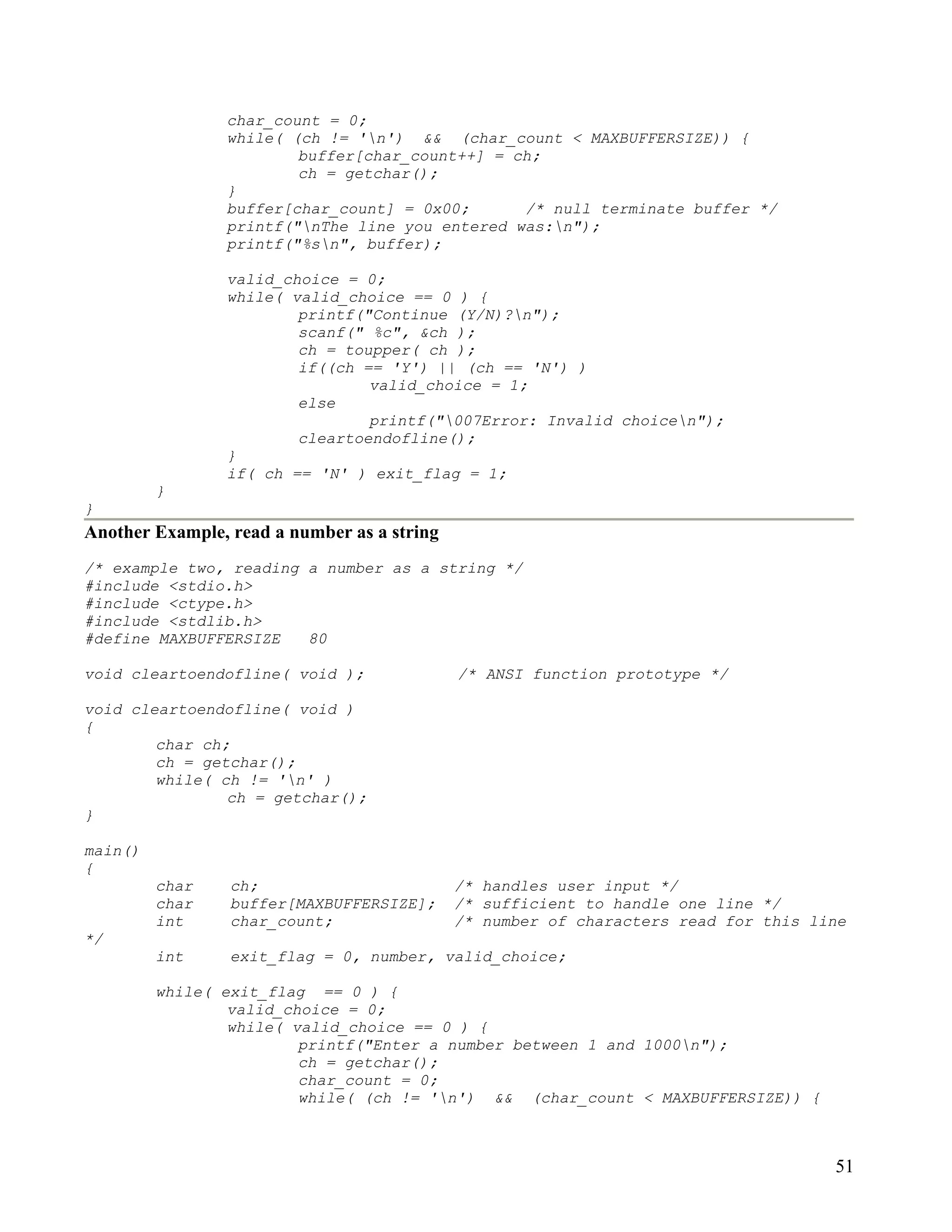 char_count = 0;
                while( (ch != 'n') && (char_count < MAXBUFFERSIZE)) {
                        buffer[char_count++] = ch;
                        ch = getchar();
                }
                buffer[char_count] = 0x00;      /* null terminate buffer */
                printf("nThe line you entered was:n");
                printf("%sn", buffer);

                valid_choice = 0;
                while( valid_choice == 0 ) {
                        printf("Continue (Y/N)?n");
                        scanf(" %c", &ch );
                        ch = toupper( ch );
                        if((ch == 'Y') || (ch == 'N') )
                                valid_choice = 1;
                        else
                                printf("007Error: Invalid choicen");
                        cleartoendofline();
                }
                if( ch == 'N' ) exit_flag = 1;
         }
}
Another Example, read a number as a string
/* example two, reading a number as a string */
#include <stdio.h>
#include <ctype.h>
#include <stdlib.h>
#define MAXBUFFERSIZE   80

void cleartoendofline( void );               /* ANSI function prototype */

void cleartoendofline( void )
{
        char ch;
        ch = getchar();
        while( ch != 'n' )
                ch = getchar();
}

main()
{
         char    ch;                         /* handles user input */
         char    buffer[MAXBUFFERSIZE];      /* sufficient to handle one line */
         int     char_count;                 /* number of characters read for this line
*/
         int     exit_flag = 0, number, valid_choice;

         while( exit_flag == 0 ) {
                 valid_choice = 0;
                 while( valid_choice == 0 ) {
                         printf("Enter a number between 1 and 1000n");
                         ch = getchar();
                         char_count = 0;
                         while( (ch != 'n') && (char_count < MAXBUFFERSIZE)) {



                                                                                     51
 