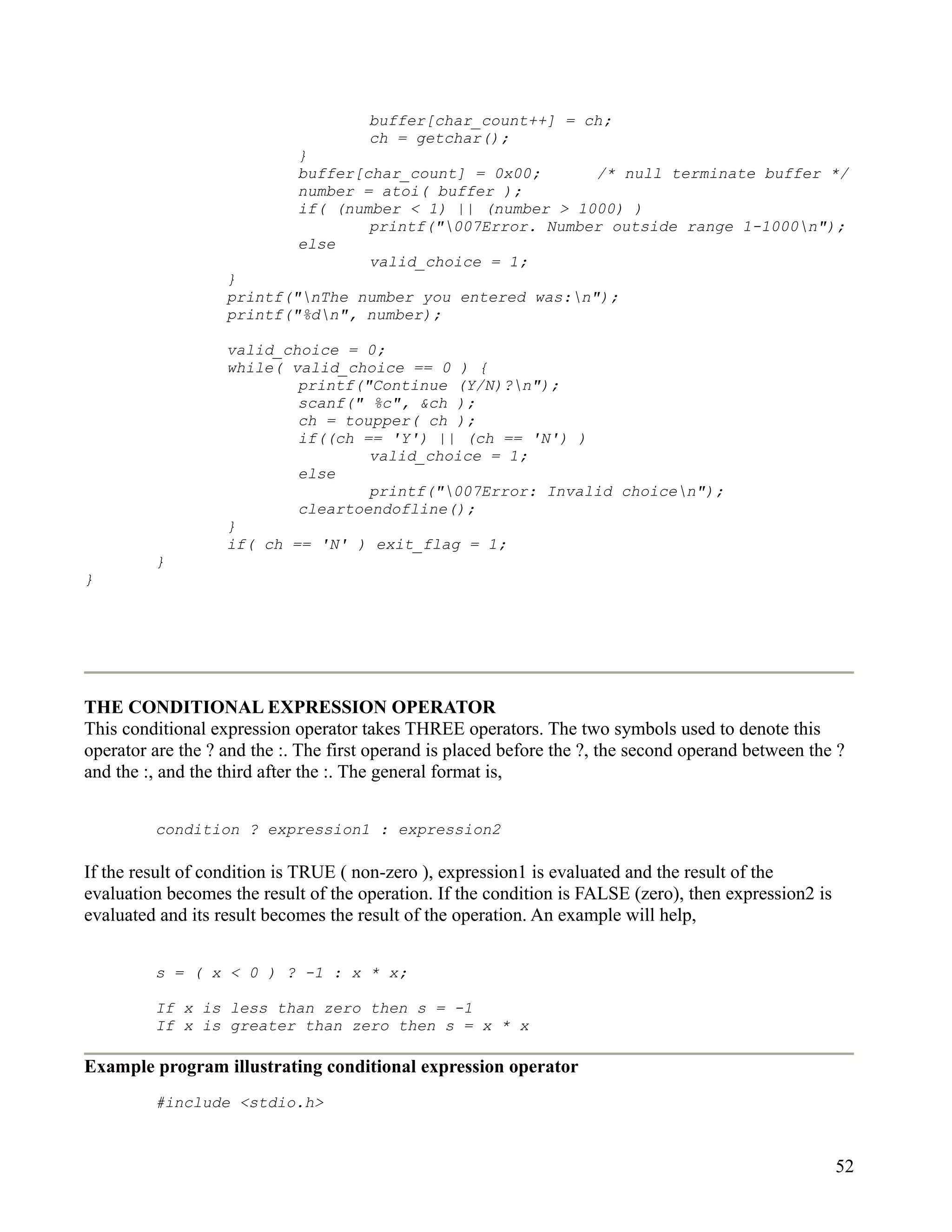 buffer[char_count++] = ch;
                                      ch = getchar();
                             }
                             buffer[char_count] = 0x00;      /* null terminate buffer */
                             number = atoi( buffer );
                             if( (number < 1) || (number > 1000) )
                                     printf("007Error. Number outside range 1-1000n");
                             else
                                     valid_choice = 1;
                   }
                   printf("nThe number you entered was:n");
                   printf("%dn", number);

                   valid_choice = 0;
                   while( valid_choice == 0 ) {
                           printf("Continue (Y/N)?n");
                           scanf(" %c", &ch );
                           ch = toupper( ch );
                           if((ch == 'Y') || (ch == 'N') )
                                   valid_choice = 1;
                           else
                                   printf("007Error: Invalid choicen");
                           cleartoendofline();
                   }
                   if( ch == 'N' ) exit_flag = 1;
         }
}




THE CONDITIONAL EXPRESSION OPERATOR
This conditional expression operator takes THREE operators. The two symbols used to denote this
operator are the ? and the :. The first operand is placed before the ?, the second operand between the ?
and the :, and the third after the :. The general format is,


         condition ? expression1 : expression2

If the result of condition is TRUE ( non-zero ), expression1 is evaluated and the result of the
evaluation becomes the result of the operation. If the condition is FALSE (zero), then expression2 is
evaluated and its result becomes the result of the operation. An example will help,


         s = ( x < 0 ) ? -1 : x * x;

         If x is less than zero then s = -1
         If x is greater than zero then s = x * x

Example program illustrating conditional expression operator
         #include <stdio.h>



                                                                                                        52
 