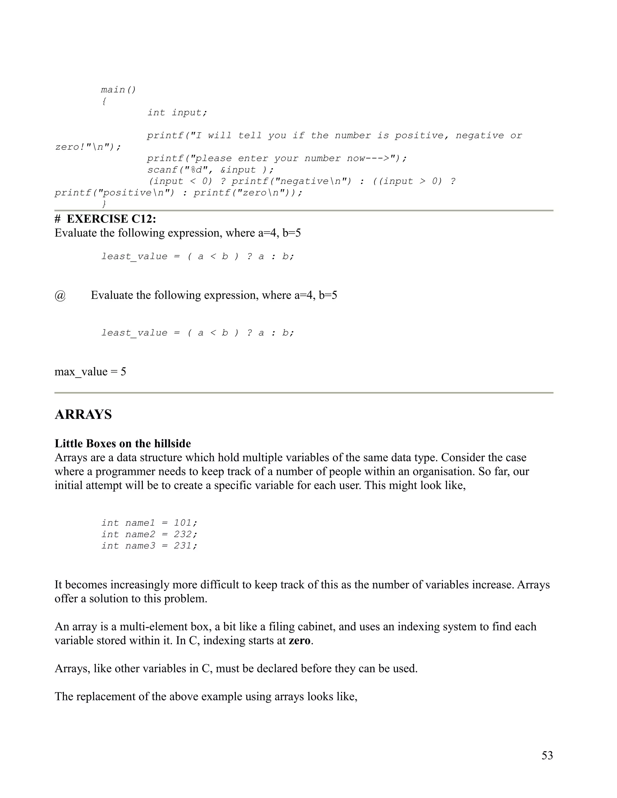 main()
         {
                   int input;

                   printf("I will tell you if the number is positive, negative or
zero!"n");
               printf("please enter your number now--->");
               scanf("%d", &input );
               (input < 0) ? printf("negativen") : ((input > 0) ?
printf("positiven") : printf("zeron"));
        }
# EXERCISE C12:
Evaluate the following expression, where a=4, b=5
         least_value = ( a < b ) ? a : b;


@      Evaluate the following expression, where a=4, b=5


         least_value = ( a < b ) ? a : b;


max_value = 5


ARRAYS

Little Boxes on the hillside
Arrays are a data structure which hold multiple variables of the same data type. Consider the case
where a programmer needs to keep track of a number of people within an organisation. So far, our
initial attempt will be to create a specific variable for each user. This might look like,


         int name1 = 101;
         int name2 = 232;
         int name3 = 231;


It becomes increasingly more difficult to keep track of this as the number of variables increase. Arrays
offer a solution to this problem.

An array is a multi-element box, a bit like a filing cabinet, and uses an indexing system to find each
variable stored within it. In C, indexing starts at zero.

Arrays, like other variables in C, must be declared before they can be used.

The replacement of the above example using arrays looks like,



                                                                                                         53
 