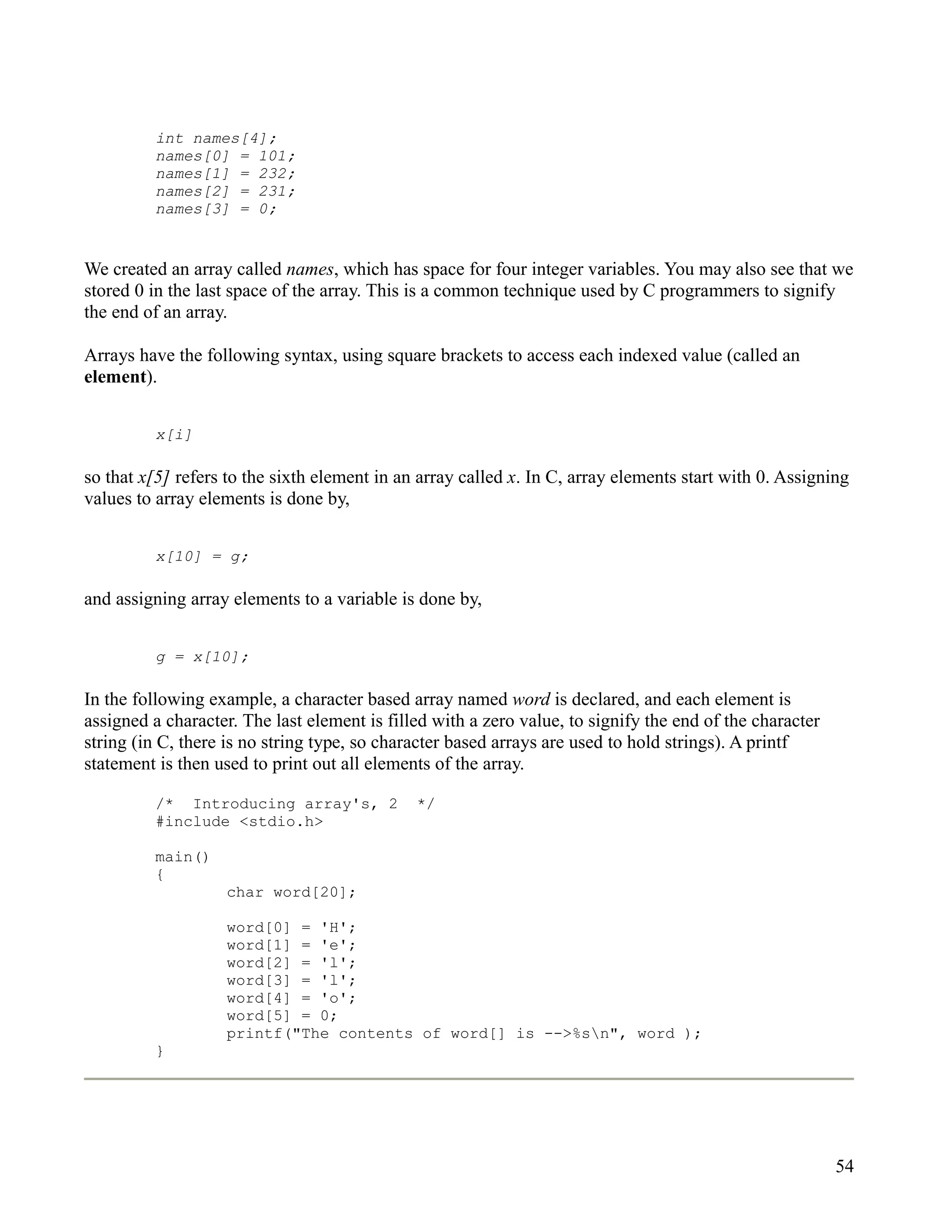 int names[4];
         names[0] = 101;
         names[1] = 232;
         names[2] = 231;
         names[3] = 0;


We created an array called names, which has space for four integer variables. You may also see that we
stored 0 in the last space of the array. This is a common technique used by C programmers to signify
the end of an array.

Arrays have the following syntax, using square brackets to access each indexed value (called an
element).


         x[i]

so that x[5] refers to the sixth element in an array called x. In C, array elements start with 0. Assigning
values to array elements is done by,


         x[10] = g;

and assigning array elements to a variable is done by,


         g = x[10];

In the following example, a character based array named word is declared, and each element is
assigned a character. The last element is filled with a zero value, to signify the end of the character
string (in C, there is no string type, so character based arrays are used to hold strings). A printf
statement is then used to print out all elements of the array.

         /* Introducing array's, 2            */
         #include <stdio.h>

         main()
         {
                   char word[20];

                   word[0] = 'H';
                   word[1] = 'e';
                   word[2] = 'l';
                   word[3] = 'l';
                   word[4] = 'o';
                   word[5] = 0;
                   printf("The contents of word[] is -->%sn", word );
         }




                                                                                                          54
 