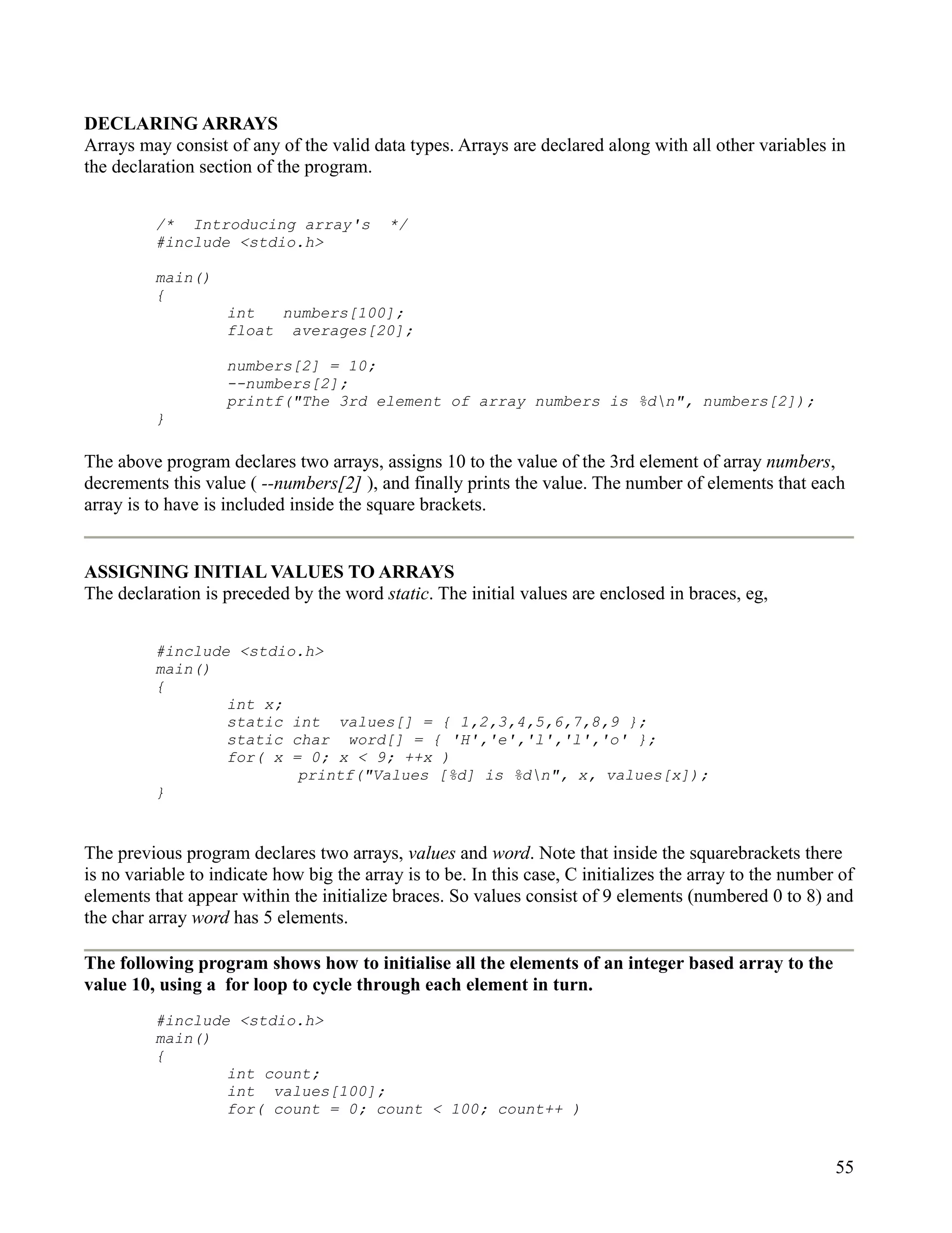 DECLARING ARRAYS
Arrays may consist of any of the valid data types. Arrays are declared along with all other variables in
the declaration section of the program.


          /* Introducing array's           */
          #include <stdio.h>

          main()
          {
                    int   numbers[100];
                    float averages[20];

                    numbers[2] = 10;
                    --numbers[2];
                    printf("The 3rd element of array numbers is %dn", numbers[2]);
          }

The above program declares two arrays, assigns 10 to the value of the 3rd element of array numbers,
decrements this value ( --numbers[2] ), and finally prints the value. The number of elements that each
array is to have is included inside the square brackets.


ASSIGNING INITIAL VALUES TO ARRAYS
The declaration is preceded by the word static. The initial values are enclosed in braces, eg,


          #include <stdio.h>
          main()
          {
                  int x;
                  static int values[] = { 1,2,3,4,5,6,7,8,9 };
                  static char word[] = { 'H','e','l','l','o' };
                  for( x = 0; x < 9; ++x )
                          printf("Values [%d] is %dn", x, values[x]);
          }


The previous program declares two arrays, values and word. Note that inside the squarebrackets there
is no variable to indicate how big the array is to be. In this case, C initializes the array to the number of
elements that appear within the initialize braces. So values consist of 9 elements (numbered 0 to 8) and
the char array word has 5 elements.

The following program shows how to initialise all the elements of an integer based array to the
value 10, using a for loop to cycle through each element in turn.
          #include <stdio.h>
          main()
          {
                  int count;
                  int values[100];
                  for( count = 0; count < 100; count++ )


                                                                                                          55
 