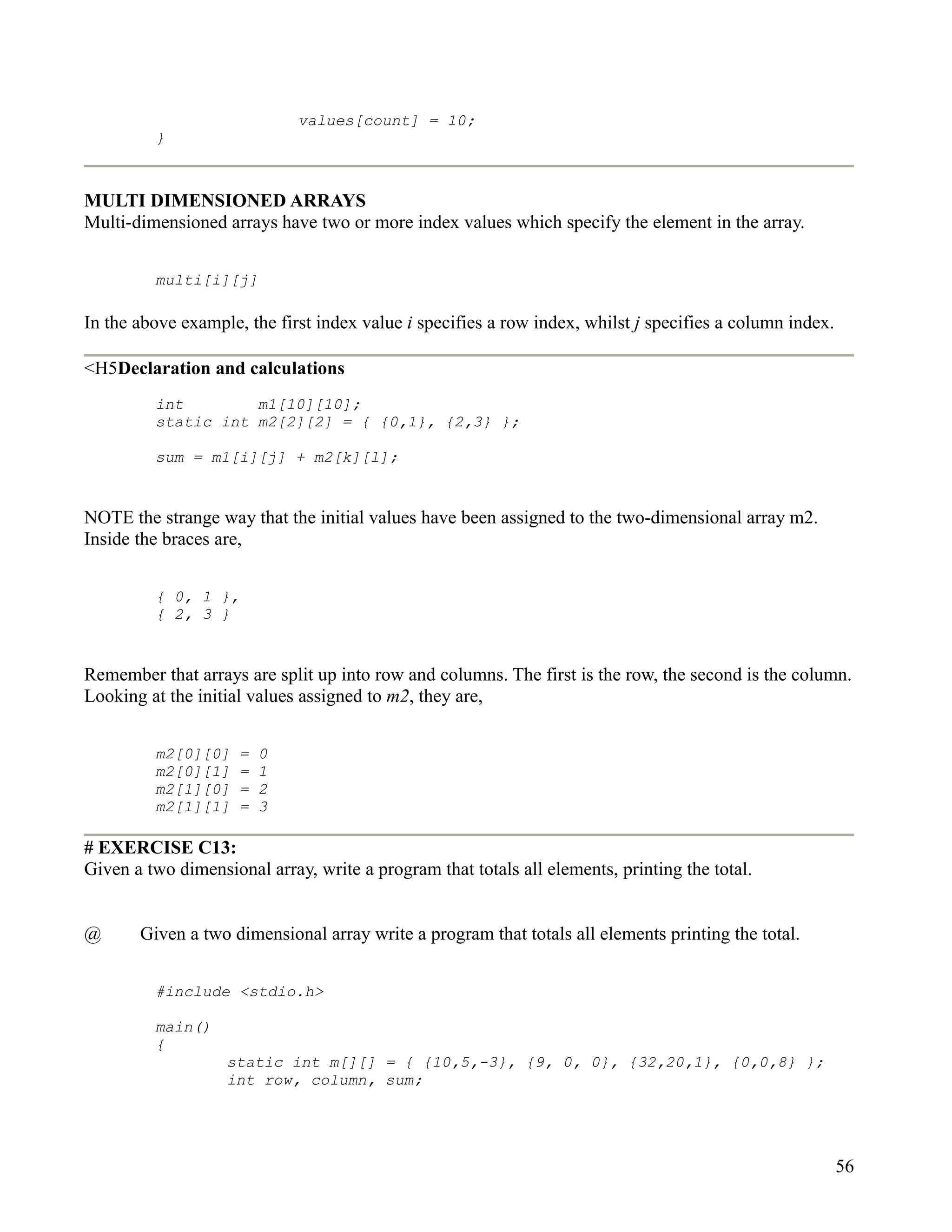 values[count] = 10;
         }



MULTI DIMENSIONED ARRAYS
Multi-dimensioned arrays have two or more index values which specify the element in the array.


         multi[i][j]

In the above example, the first index value i specifies a row index, whilst j specifies a column index.

<H5Declaration and calculations
         int        m1[10][10];
         static int m2[2][2] = { {0,1}, {2,3} };

         sum = m1[i][j] + m2[k][l];


NOTE the strange way that the initial values have been assigned to the two-dimensional array m2.
Inside the braces are,


         { 0, 1 },
         { 2, 3 }


Remember that arrays are split up into row and columns. The first is the row, the second is the column.
Looking at the initial values assigned to m2, they are,


         m2[0][0]    =   0
         m2[0][1]    =   1
         m2[1][0]    =   2
         m2[1][1]    =   3

# EXERCISE C13:
Given a two dimensional array, write a program that totals all elements, printing the total.


@      Given a two dimensional array write a program that totals all elements printing the total.


         #include <stdio.h>

         main()
         {
                   static int m[][] = { {10,5,-3}, {9, 0, 0}, {32,20,1}, {0,0,8} };
                   int row, column, sum;




                                                                                                          56
 