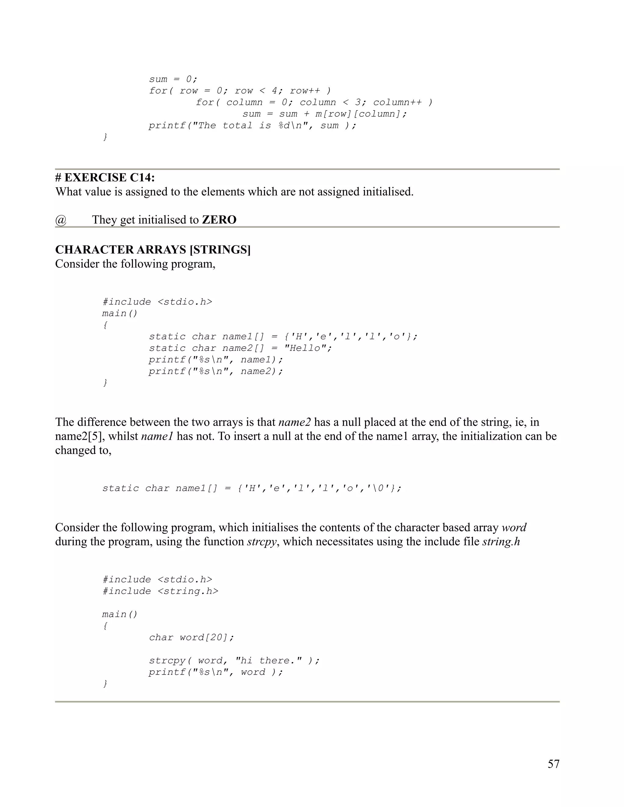 sum = 0;
                   for( row = 0; row < 4; row++ )
                           for( column = 0; column < 3; column++ )
                                   sum = sum + m[row][column];
                   printf("The total is %dn", sum );
         }



# EXERCISE C14:
What value is assigned to the elements which are not assigned initialised.

@      They get initialised to ZERO

CHARACTER ARRAYS [STRINGS]
Consider the following program,


         #include <stdio.h>
         main()
         {
                 static char name1[] = {'H','e','l','l','o'};
                 static char name2[] = "Hello";
                 printf("%sn", name1);
                 printf("%sn", name2);
         }


The difference between the two arrays is that name2 has a null placed at the end of the string, ie, in
name2[5], whilst name1 has not. To insert a null at the end of the name1 array, the initialization can be
changed to,


         static char name1[] = {'H','e','l','l','o','0'};


Consider the following program, which initialises the contents of the character based array word
during the program, using the function strcpy, which necessitates using the include file string.h


         #include <stdio.h>
         #include <string.h>

         main()
         {
                   char word[20];

                   strcpy( word, "hi there." );
                   printf("%sn", word );
         }




                                                                                                       57
 