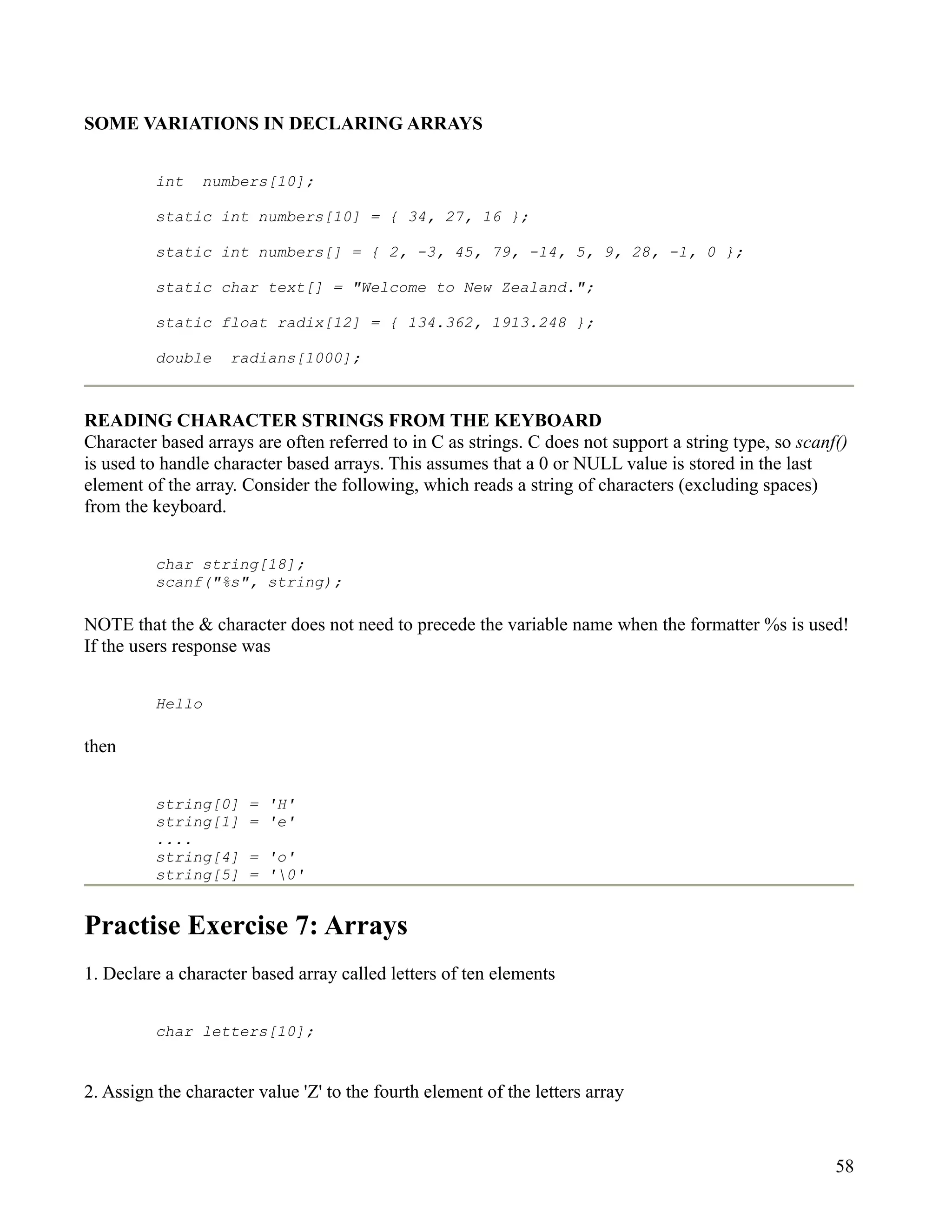 SOME VARIATIONS IN DECLARING ARRAYS


          int   numbers[10];

          static int numbers[10] = { 34, 27, 16 };

          static int numbers[] = { 2, -3, 45, 79, -14, 5, 9, 28, -1, 0 };

          static char text[] = "Welcome to New Zealand.";

          static float radix[12] = { 134.362, 1913.248 };

          double    radians[1000];



READING CHARACTER STRINGS FROM THE KEYBOARD
Character based arrays are often referred to in C as strings. C does not support a string type, so scanf()
is used to handle character based arrays. This assumes that a 0 or NULL value is stored in the last
element of the array. Consider the following, which reads a string of characters (excluding spaces)
from the keyboard.


          char string[18];
          scanf("%s", string);

NOTE that the & character does not need to precede the variable name when the formatter %s is used!
If the users response was


          Hello

then


          string[0]    = 'H'
          string[1]    = 'e'
          ....
          string[4]    = 'o'
          string[5]    = '0'


Practise Exercise 7: Arrays
1. Declare a character based array called letters of ten elements


          char letters[10];


2. Assign the character value 'Z' to the fourth element of the letters array



                                                                                                        58
 