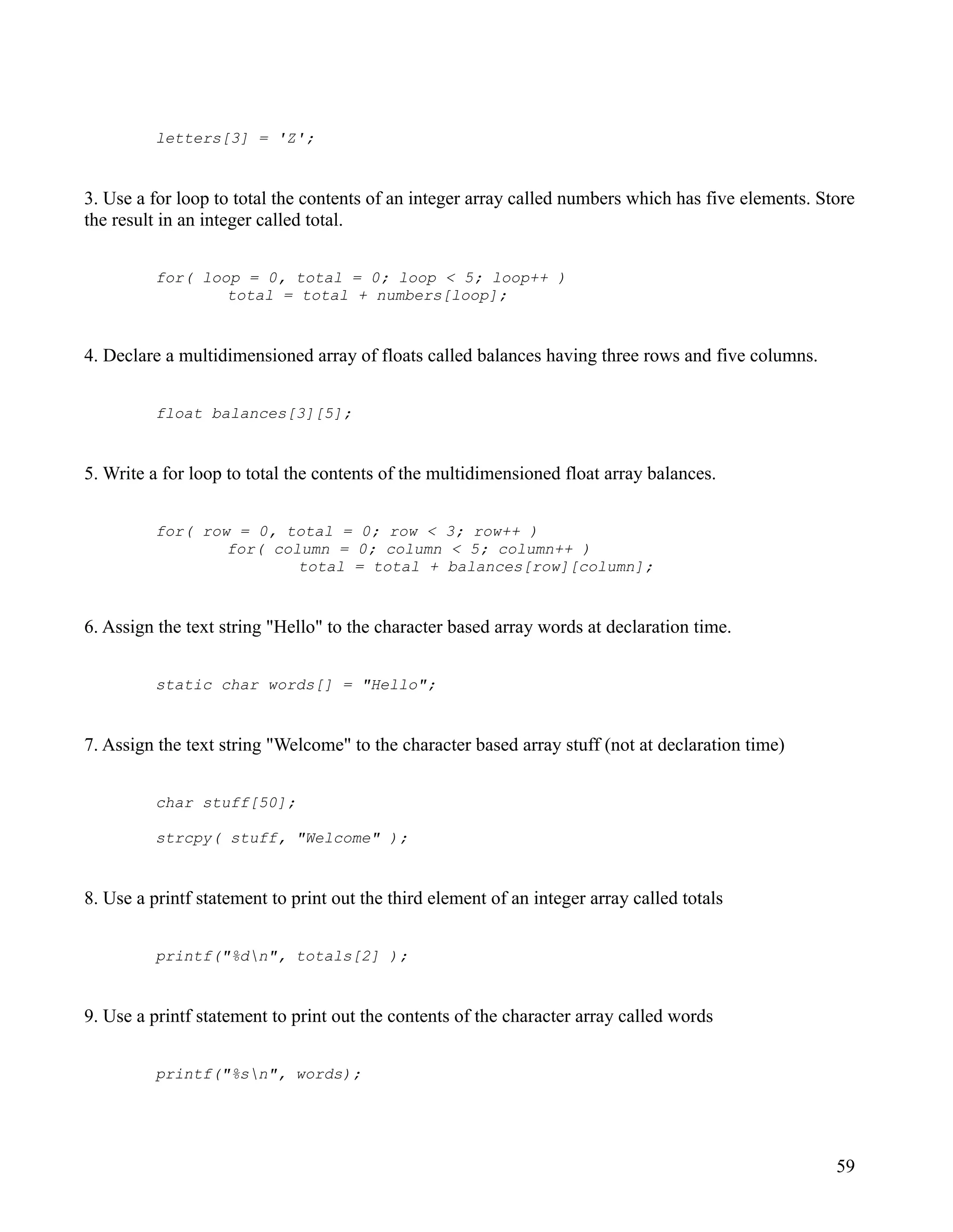 letters[3] = 'Z';


3. Use a for loop to total the contents of an integer array called numbers which has five elements. Store
the result in an integer called total.


          for( loop = 0, total = 0; loop < 5; loop++ )
                  total = total + numbers[loop];


4. Declare a multidimensioned array of floats called balances having three rows and five columns.


          float balances[3][5];


5. Write a for loop to total the contents of the multidimensioned float array balances.


          for( row = 0, total = 0; row < 3; row++ )
                  for( column = 0; column < 5; column++ )
                          total = total + balances[row][column];


6. Assign the text string "Hello" to the character based array words at declaration time.


          static char words[] = "Hello";


7. Assign the text string "Welcome" to the character based array stuff (not at declaration time)


          char stuff[50];

          strcpy( stuff, "Welcome" );


8. Use a printf statement to print out the third element of an integer array called totals


          printf("%dn", totals[2] );


9. Use a printf statement to print out the contents of the character array called words


          printf("%sn", words);




                                                                                                      59
 