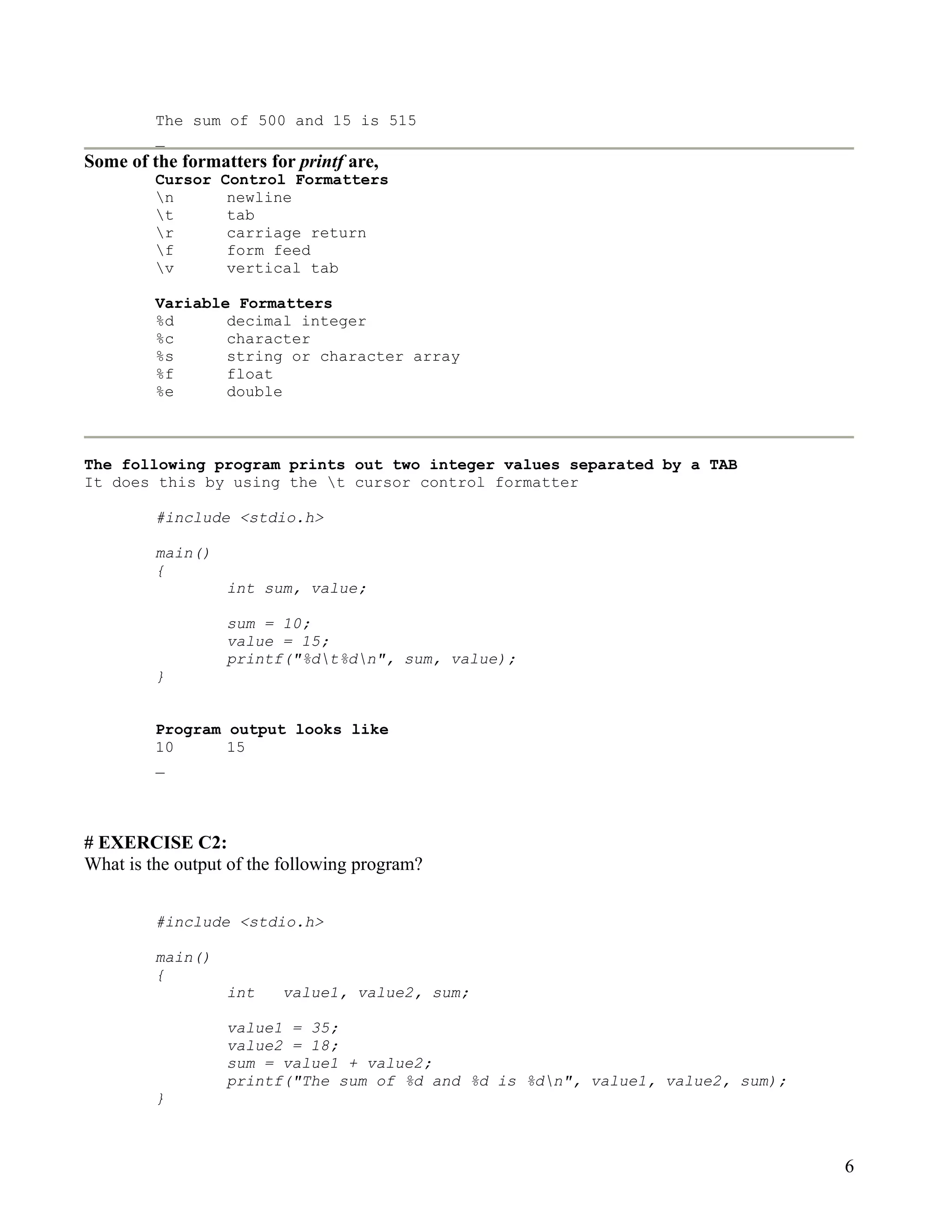 The sum of 500 and 15 is 515
         _
Some of the formatters for printf are,
         Cursor   Control Formatters
         n        newline
         t        tab
         r        carriage return
         f        form feed
         v        vertical tab

         Variable Formatters
         %d      decimal integer
         %c      character
         %s      string or character array
         %f      float
         %e      double



The following program prints out two integer values separated by a TAB
It does this by using the t cursor control formatter

         #include <stdio.h>

         main()
         {
                  int sum, value;

                  sum = 10;
                  value = 15;
                  printf("%dt%dn", sum, value);
         }


         Program output looks like
         10      15
         _




# EXERCISE C2:
What is the output of the following program?


         #include <stdio.h>

         main()
         {
                  int    value1, value2, sum;

                  value1 = 35;
                  value2 = 18;
                  sum = value1 + value2;
                  printf("The sum of %d and %d is %dn", value1, value2, sum);
         }



                                                                                 6
 