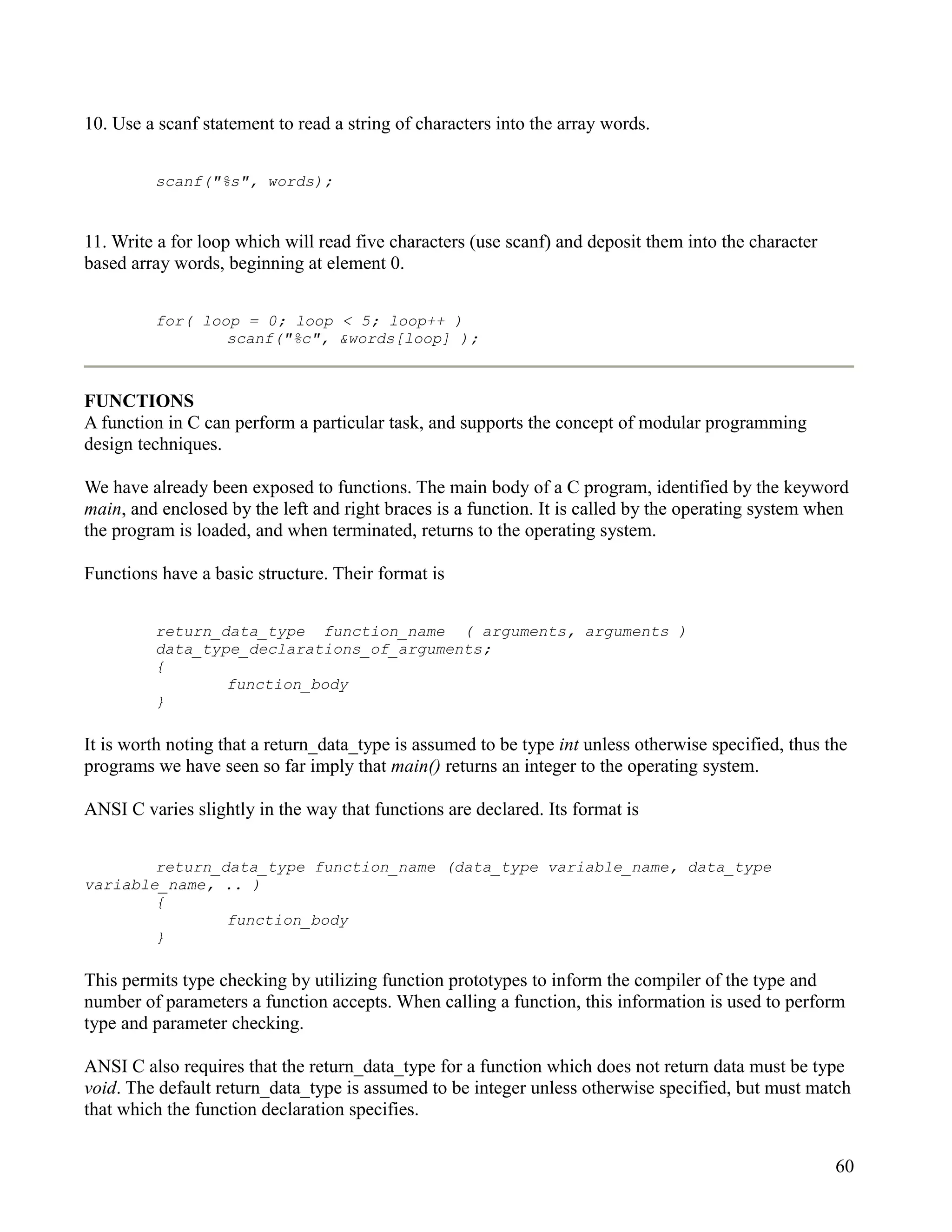 10. Use a scanf statement to read a string of characters into the array words.


         scanf("%s", words);


11. Write a for loop which will read five characters (use scanf) and deposit them into the character
based array words, beginning at element 0.


         for( loop = 0; loop < 5; loop++ )
                 scanf("%c", &words[loop] );



FUNCTIONS
A function in C can perform a particular task, and supports the concept of modular programming
design techniques.

We have already been exposed to functions. The main body of a C program, identified by the keyword
main, and enclosed by the left and right braces is a function. It is called by the operating system when
the program is loaded, and when terminated, returns to the operating system.

Functions have a basic structure. Their format is


         return_data_type function_name ( arguments, arguments )
         data_type_declarations_of_arguments;
         {
                 function_body
         }

It is worth noting that a return_data_type is assumed to be type int unless otherwise specified, thus the
programs we have seen so far imply that main() returns an integer to the operating system.

ANSI C varies slightly in the way that functions are declared. Its format is


        return_data_type function_name (data_type variable_name, data_type
variable_name, .. )
        {
                function_body
        }

This permits type checking by utilizing function prototypes to inform the compiler of the type and
number of parameters a function accepts. When calling a function, this information is used to perform
type and parameter checking.

ANSI C also requires that the return_data_type for a function which does not return data must be type
void. The default return_data_type is assumed to be integer unless otherwise specified, but must match
that which the function declaration specifies.


                                                                                                       60
 
