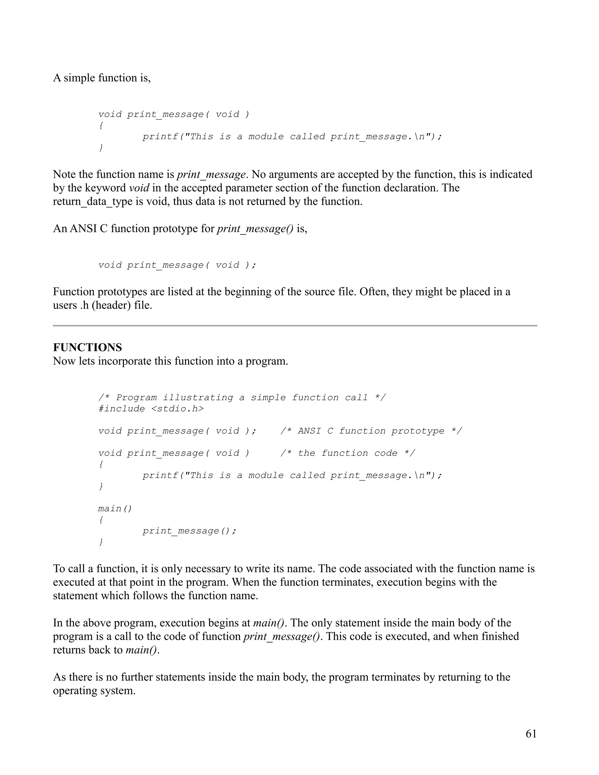 A simple function is,


         void print_message( void )
         {
                 printf("This is a module called print_message.n");
         }

Note the function name is print_message. No arguments are accepted by the function, this is indicated
by the keyword void in the accepted parameter section of the function declaration. The
return_data_type is void, thus data is not returned by the function.

An ANSI C function prototype for print_message() is,


         void print_message( void );

Function prototypes are listed at the beginning of the source file. Often, they might be placed in a
users .h (header) file.


FUNCTIONS
Now lets incorporate this function into a program.


         /* Program illustrating a simple function call */
         #include <stdio.h>

         void print_message( void );             /* ANSI C function prototype */

         void print_message( void )     /* the function code */
         {
                 printf("This is a module called print_message.n");
         }

         main()
         {
                   print_message();
         }

To call a function, it is only necessary to write its name. The code associated with the function name is
executed at that point in the program. When the function terminates, execution begins with the
statement which follows the function name.

In the above program, execution begins at main(). The only statement inside the main body of the
program is a call to the code of function print_message(). This code is executed, and when finished
returns back to main().

As there is no further statements inside the main body, the program terminates by returning to the
operating system.


                                                                                                       61
 