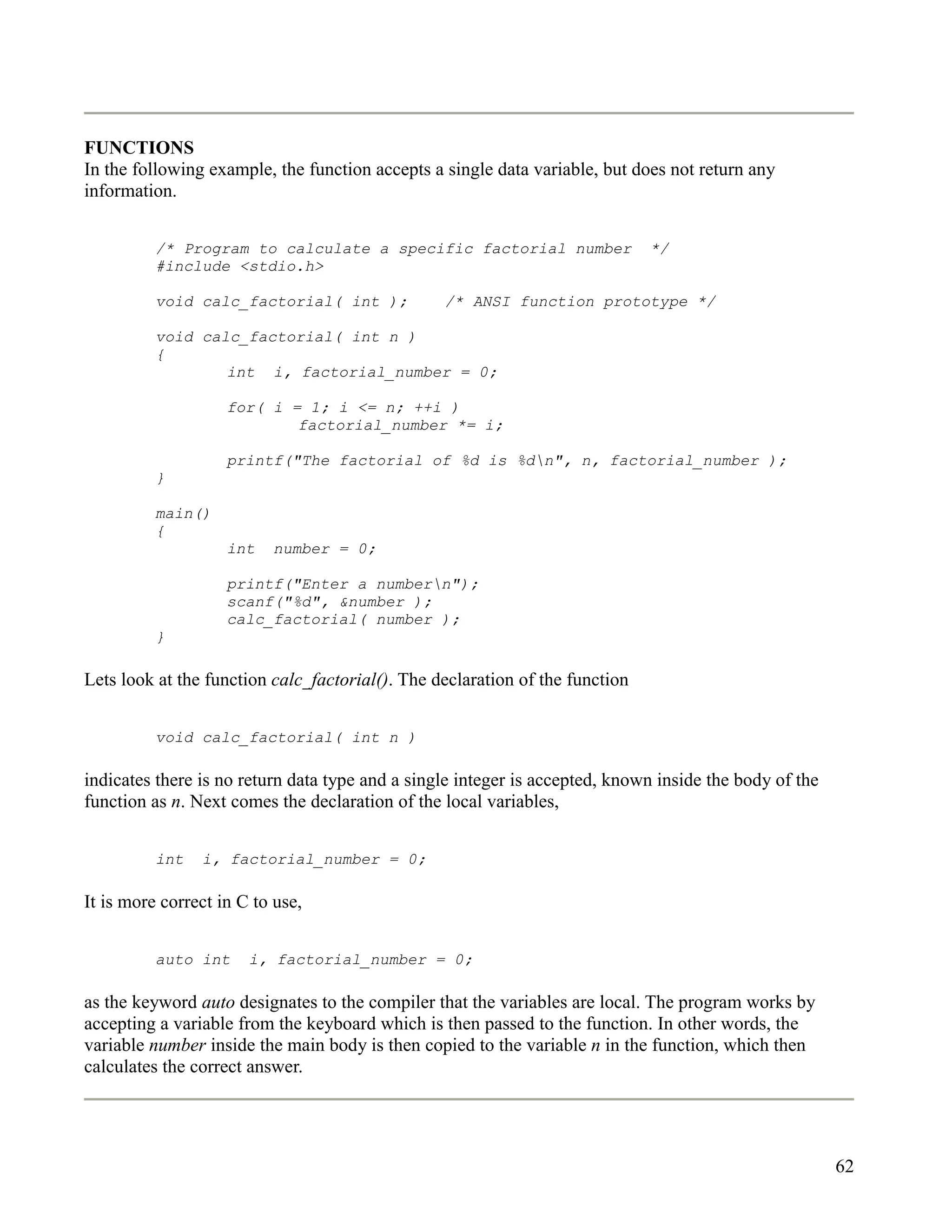 FUNCTIONS
In the following example, the function accepts a single data variable, but does not return any
information.


          /* Program to calculate a specific factorial number                 */
          #include <stdio.h>

          void calc_factorial( int );            /* ANSI function prototype */

          void calc_factorial( int n )
          {
                  int i, factorial_number = 0;

                    for( i = 1; i <= n; ++i )
                            factorial_number *= i;

                    printf("The factorial of %d is %dn", n, factorial_number );
          }

          main()
          {
                    int   number = 0;

                    printf("Enter a numbern");
                    scanf("%d", &number );
                    calc_factorial( number );
          }

Lets look at the function calc_factorial(). The declaration of the function


          void calc_factorial( int n )

indicates there is no return data type and a single integer is accepted, known inside the body of the
function as n. Next comes the declaration of the local variables,


          int   i, factorial_number = 0;

It is more correct in C to use,


          auto int     i, factorial_number = 0;

as the keyword auto designates to the compiler that the variables are local. The program works by
accepting a variable from the keyboard which is then passed to the function. In other words, the
variable number inside the main body is then copied to the variable n in the function, which then
calculates the correct answer.




                                                                                                        62
 