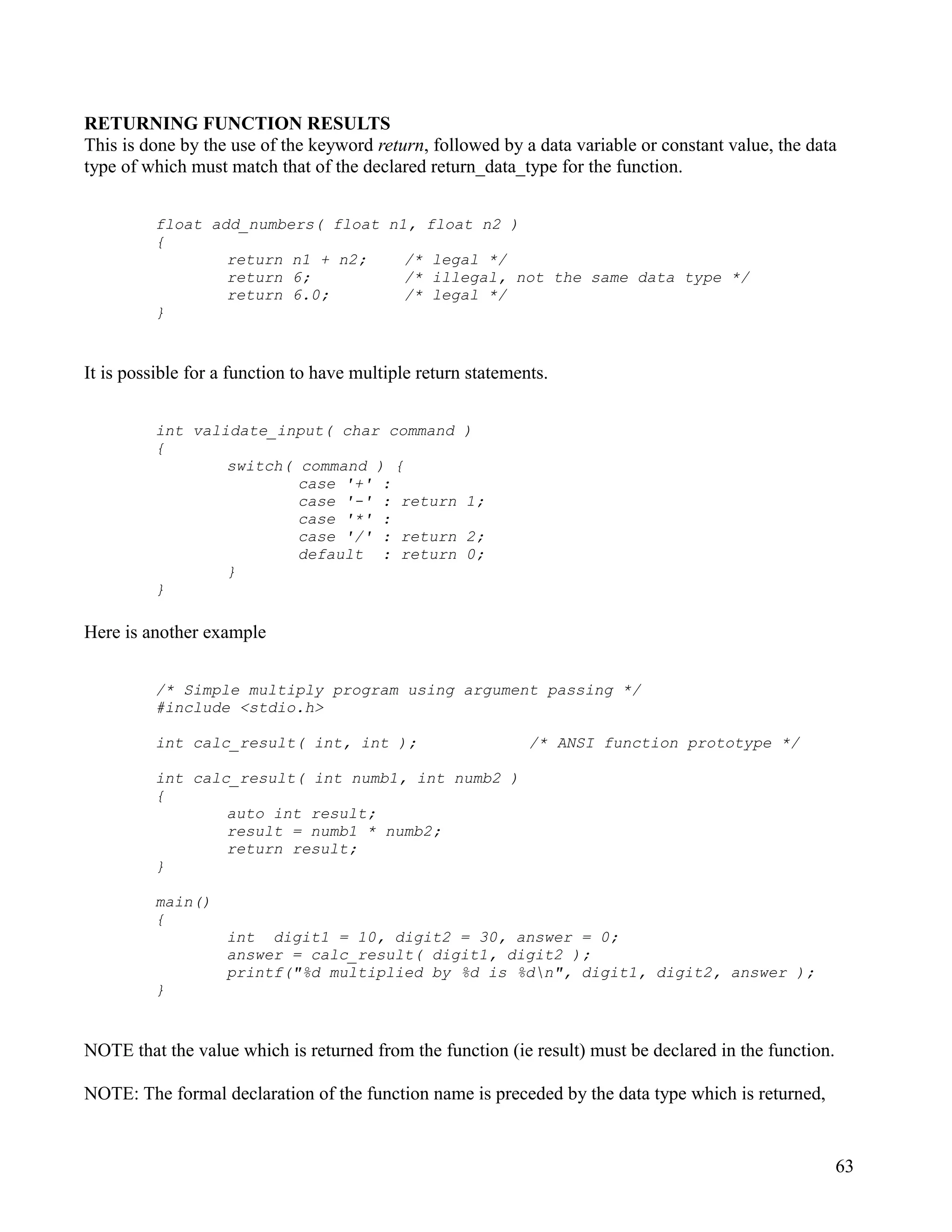 RETURNING FUNCTION RESULTS
This is done by the use of the keyword return, followed by a data variable or constant value, the data
type of which must match that of the declared return_data_type for the function.


         float add_numbers( float n1, float n2 )
         {
                 return n1 + n2;    /* legal */
                 return 6;          /* illegal, not the same data type */
                 return 6.0;        /* legal */
         }


It is possible for a function to have multiple return statements.


         int validate_input( char command            )
         {
                 switch( command ) {
                         case '+' :
                         case '-' : return           1;
                         case '*' :
                         case '/' : return           2;
                         default : return            0;
                 }
         }

Here is another example


         /* Simple multiply program using argument passing */
         #include <stdio.h>

         int calc_result( int, int );                         /* ANSI function prototype */

         int calc_result( int numb1, int numb2 )
         {
                 auto int result;
                 result = numb1 * numb2;
                 return result;
         }

         main()
         {
                   int digit1 = 10, digit2 = 30, answer = 0;
                   answer = calc_result( digit1, digit2 );
                   printf("%d multiplied by %d is %dn", digit1, digit2, answer );
         }


NOTE that the value which is returned from the function (ie result) must be declared in the function.

NOTE: The formal declaration of the function name is preceded by the data type which is returned,


                                                                                                        63
 