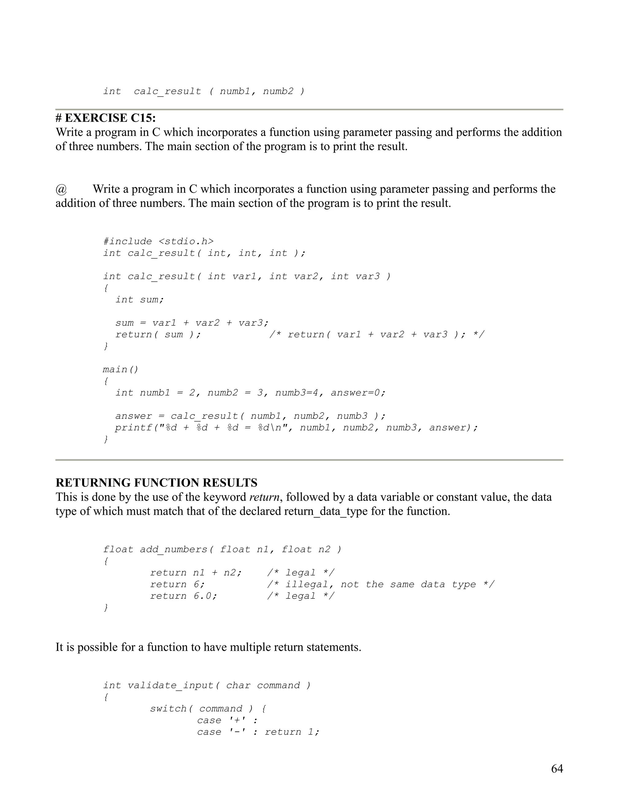 int    calc_result ( numb1, numb2 )

# EXERCISE C15:
Write a program in C which incorporates a function using parameter passing and performs the addition
of three numbers. The main section of the program is to print the result.


@      Write a program in C which incorporates a function using parameter passing and performs the
addition of three numbers. The main section of the program is to print the result.


         #include <stdio.h>
         int calc_result( int, int, int );

         int calc_result( int var1, int var2, int var3 )
         {
           int sum;

             sum = var1 + var2 + var3;
             return( sum );            /* return( var1 + var2 + var3 ); */
         }

         main()
         {
           int numb1 = 2, numb2 = 3, numb3=4, answer=0;

             answer = calc_result( numb1, numb2, numb3 );
             printf("%d + %d + %d = %dn", numb1, numb2, numb3, answer);
         }



RETURNING FUNCTION RESULTS
This is done by the use of the keyword return, followed by a data variable or constant value, the data
type of which must match that of the declared return_data_type for the function.


         float add_numbers( float n1, float n2 )
         {
                 return n1 + n2;    /* legal */
                 return 6;          /* illegal, not the same data type */
                 return 6.0;        /* legal */
         }


It is possible for a function to have multiple return statements.


         int validate_input( char command )
         {
                 switch( command ) {
                         case '+' :
                         case '-' : return 1;


                                                                                                     64
 