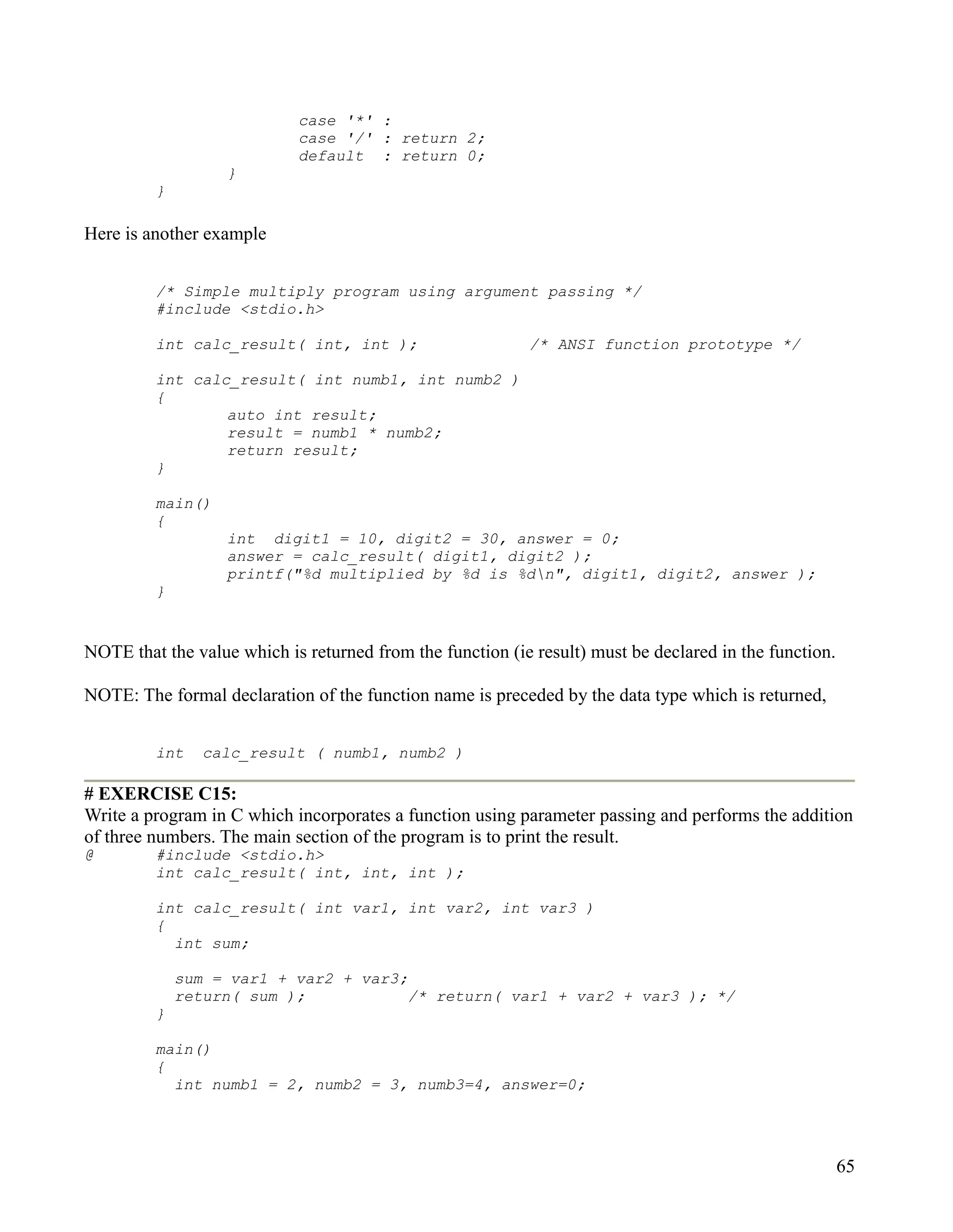 case '*' :
                            case '/' : return 2;
                            default : return 0;
                   }
         }

Here is another example


         /* Simple multiply program using argument passing */
         #include <stdio.h>

         int calc_result( int, int );                      /* ANSI function prototype */

         int calc_result( int numb1, int numb2 )
         {
                 auto int result;
                 result = numb1 * numb2;
                 return result;
         }

         main()
         {
                   int digit1 = 10, digit2 = 30, answer = 0;
                   answer = calc_result( digit1, digit2 );
                   printf("%d multiplied by %d is %dn", digit1, digit2, answer );
         }


NOTE that the value which is returned from the function (ie result) must be declared in the function.

NOTE: The formal declaration of the function name is preceded by the data type which is returned,


         int    calc_result ( numb1, numb2 )

# EXERCISE C15:
Write a program in C which incorporates a function using parameter passing and performs the addition
of three numbers. The main section of the program is to print the result.
@        #include <stdio.h>
         int calc_result( int, int, int );

         int calc_result( int var1, int var2, int var3 )
         {
           int sum;

             sum = var1 + var2 + var3;
             return( sum );            /* return( var1 + var2 + var3 ); */
         }

         main()
         {
           int numb1 = 2, numb2 = 3, numb3=4, answer=0;




                                                                                                        65
 