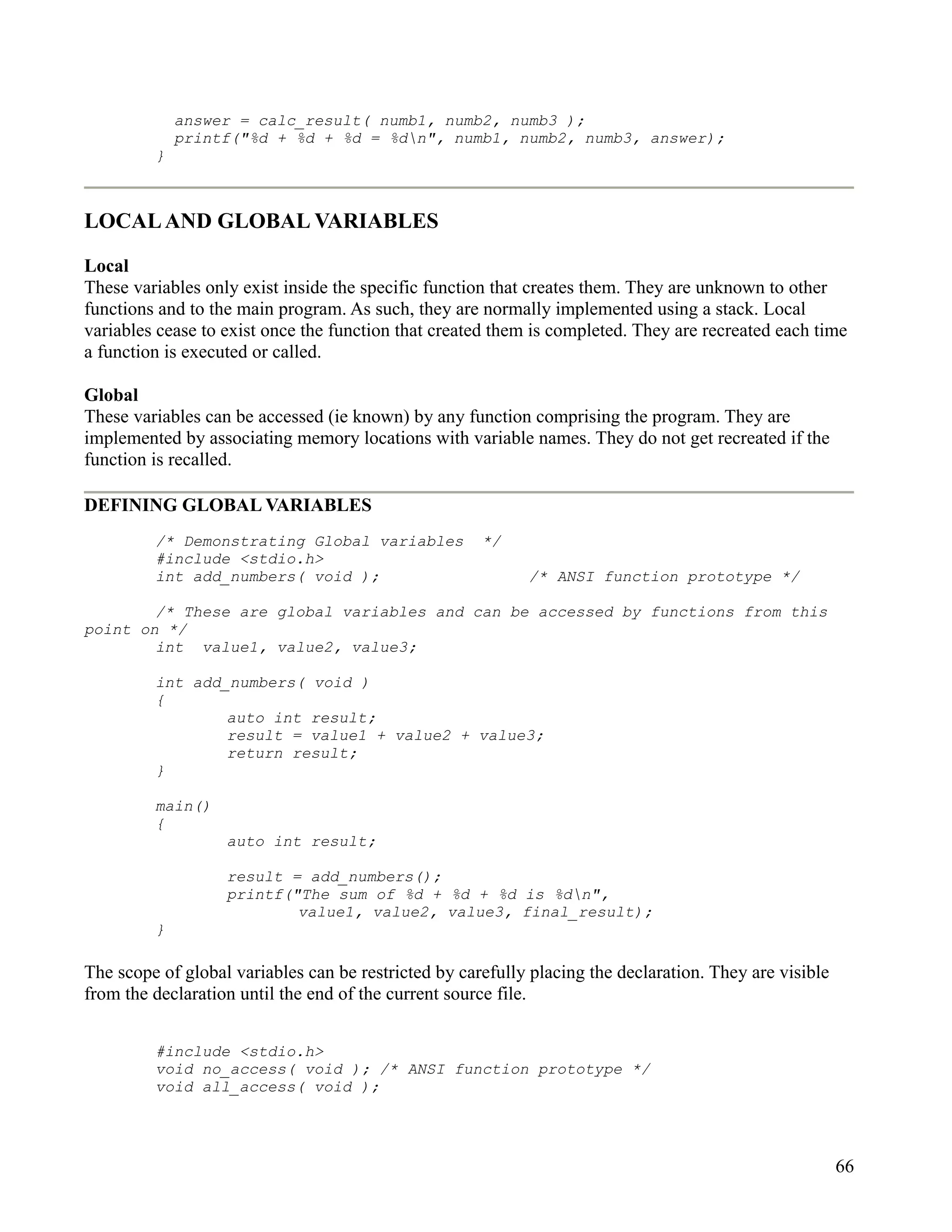 answer = calc_result( numb1, numb2, numb3 );
             printf("%d + %d + %d = %dn", numb1, numb2, numb3, answer);
         }



LOCAL AND GLOBAL VARIABLES

Local
These variables only exist inside the specific function that creates them. They are unknown to other
functions and to the main program. As such, they are normally implemented using a stack. Local
variables cease to exist once the function that created them is completed. They are recreated each time
a function is executed or called.

Global
These variables can be accessed (ie known) by any function comprising the program. They are
implemented by associating memory locations with variable names. They do not get recreated if the
function is recalled.

DEFINING GLOBAL VARIABLES
         /* Demonstrating Global variables            */
         #include <stdio.h>
         int add_numbers( void );                           /* ANSI function prototype */

        /* These are global variables and can be accessed by functions from this
point on */
        int value1, value2, value3;

         int add_numbers( void )
         {
                 auto int result;
                 result = value1 + value2 + value3;
                 return result;
         }

         main()
         {
                   auto int result;

                   result = add_numbers();
                   printf("The sum of %d + %d + %d is %dn",
                           value1, value2, value3, final_result);
         }

The scope of global variables can be restricted by carefully placing the declaration. They are visible
from the declaration until the end of the current source file.


         #include <stdio.h>
         void no_access( void ); /* ANSI function prototype */
         void all_access( void );




                                                                                                         66
 