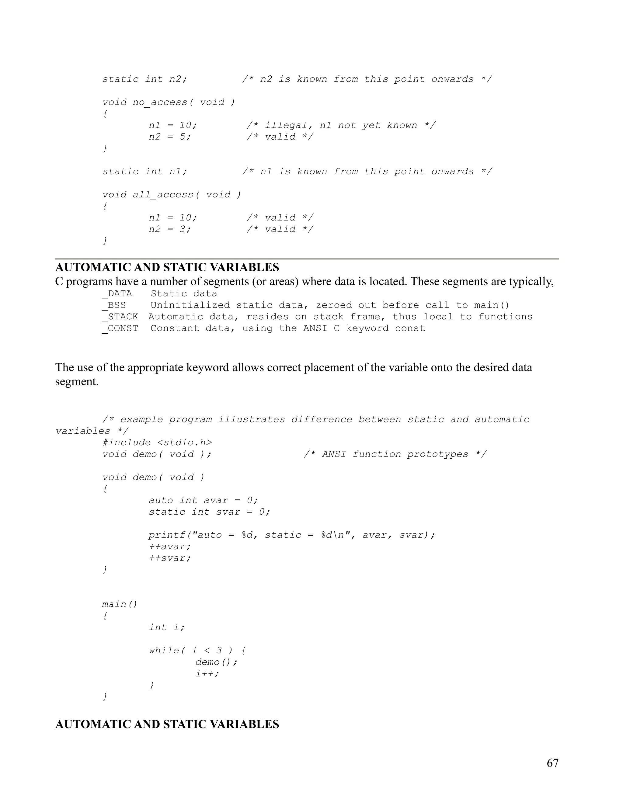 static int n2;              /* n2 is known from this point onwards */

         void no_access( void )
         {
                 n1 = 10;       /* illegal, n1 not yet known */
                 n2 = 5;        /* valid */
         }

         static int n1;              /* n1 is known from this point onwards */

         void all_access( void )
         {
                 n1 = 10;        /* valid */
                 n2 = 3;         /* valid */
         }

AUTOMATIC AND STATIC VARIABLES
C programs have a number of segments (or areas) where data is located. These segments are typically,
         _DATA  Static data
         _BSS   Uninitialized static data, zeroed out before call to main()
         _STACK Automatic data, resides on stack frame, thus local to functions
         _CONST Constant data, using the ANSI C keyword const


The use of the appropriate keyword allows correct placement of the variable onto the desired data
segment.


        /* example program illustrates difference between static and automatic
variables */
        #include <stdio.h>
        void demo( void );               /* ANSI function prototypes */

         void demo( void )
         {
                 auto int avar = 0;
                 static int svar = 0;

                  printf("auto = %d, static = %dn", avar, svar);
                  ++avar;
                  ++svar;
         }


         main()
         {
                  int i;

                  while( i < 3 ) {
                          demo();
                          i++;
                  }
         }

AUTOMATIC AND STATIC VARIABLES


                                                                                                    67
 