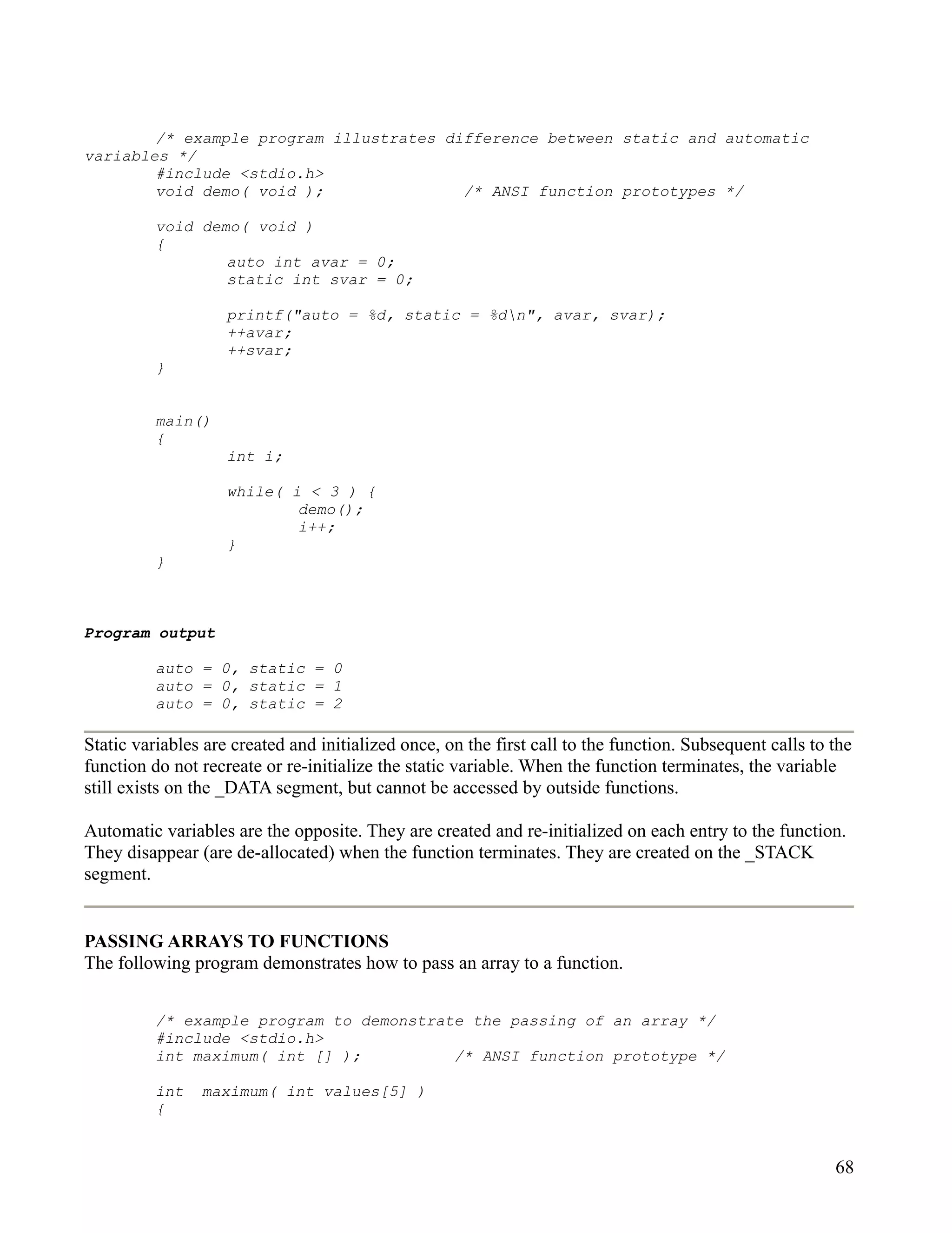 /* example program illustrates difference between static and automatic
variables */
        #include <stdio.h>
        void demo( void );               /* ANSI function prototypes */

          void demo( void )
          {
                  auto int avar = 0;
                  static int svar = 0;

                    printf("auto = %d, static = %dn", avar, svar);
                    ++avar;
                    ++svar;
          }


          main()
          {
                    int i;

                    while( i < 3 ) {
                            demo();
                            i++;
                    }
          }



Program output

          auto = 0, static = 0
          auto = 0, static = 1
          auto = 0, static = 2

Static variables are created and initialized once, on the first call to the function. Subsequent calls to the
function do not recreate or re-initialize the static variable. When the function terminates, the variable
still exists on the _DATA segment, but cannot be accessed by outside functions.

Automatic variables are the opposite. They are created and re-initialized on each entry to the function.
They disappear (are de-allocated) when the function terminates. They are created on the _STACK
segment.


PASSING ARRAYS TO FUNCTIONS
The following program demonstrates how to pass an array to a function.


          /* example program to demonstrate the passing of an array */
          #include <stdio.h>
          int maximum( int [] );          /* ANSI function prototype */

          int   maximum( int values[5] )
          {


                                                                                                          68
 