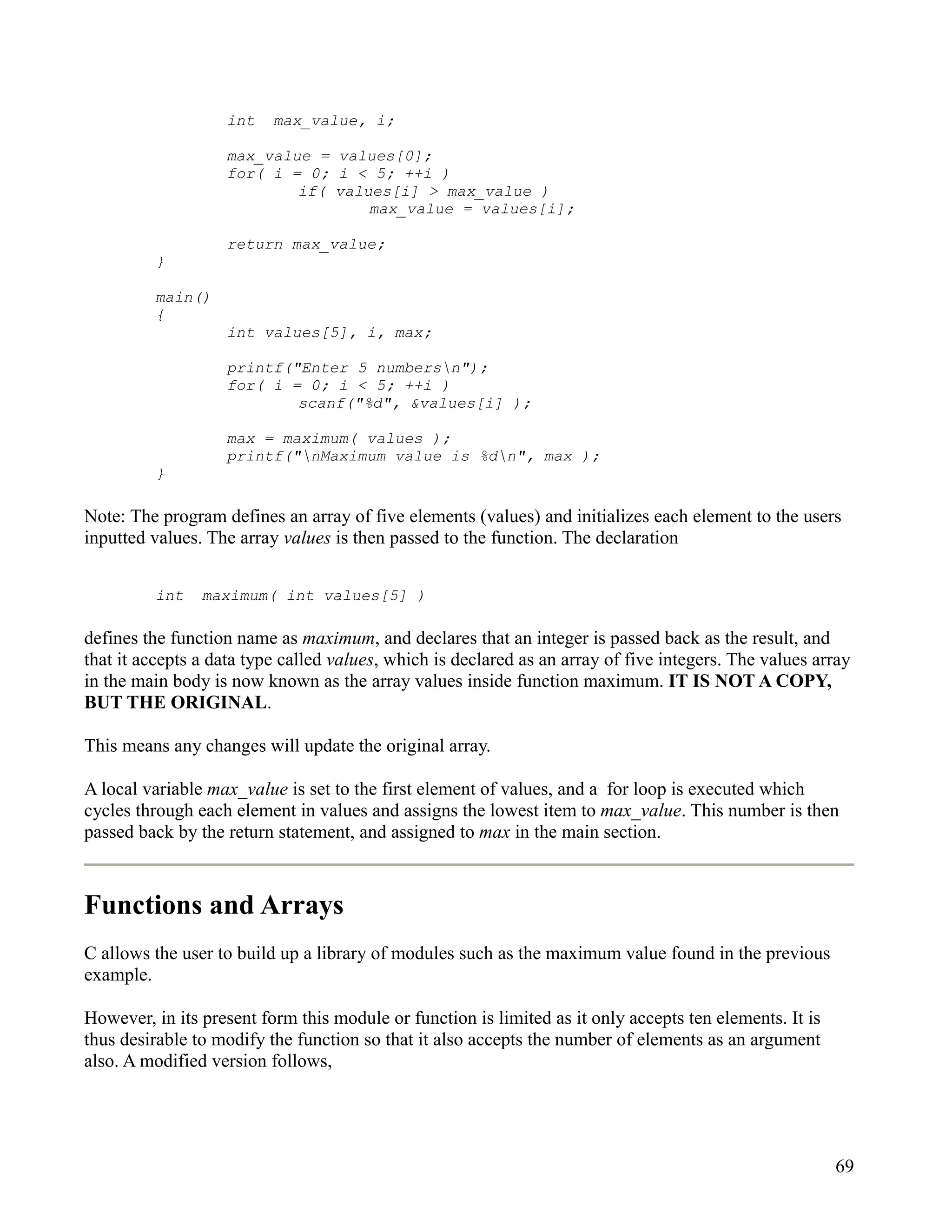 int    max_value, i;

                   max_value = values[0];
                   for( i = 0; i < 5; ++i )
                           if( values[i] > max_value )
                                   max_value = values[i];

                   return max_value;
         }

         main()
         {
                   int values[5], i, max;

                   printf("Enter 5 numbersn");
                   for( i = 0; i < 5; ++i )
                           scanf("%d", &values[i] );

                   max = maximum( values );
                   printf("nMaximum value is %dn", max );
         }

Note: The program defines an array of five elements (values) and initializes each element to the users
inputted values. The array values is then passed to the function. The declaration


         int    maximum( int values[5] )

defines the function name as maximum, and declares that an integer is passed back as the result, and
that it accepts a data type called values, which is declared as an array of five integers. The values array
in the main body is now known as the array values inside function maximum. IT IS NOT A COPY,
BUT THE ORIGINAL.

This means any changes will update the original array.

A local variable max_value is set to the first element of values, and a for loop is executed which
cycles through each element in values and assigns the lowest item to max_value. This number is then
passed back by the return statement, and assigned to max in the main section.



Functions and Arrays
C allows the user to build up a library of modules such as the maximum value found in the previous
example.

However, in its present form this module or function is limited as it only accepts ten elements. It is
thus desirable to modify the function so that it also accepts the number of elements as an argument
also. A modified version follows,




                                                                                                         69
 