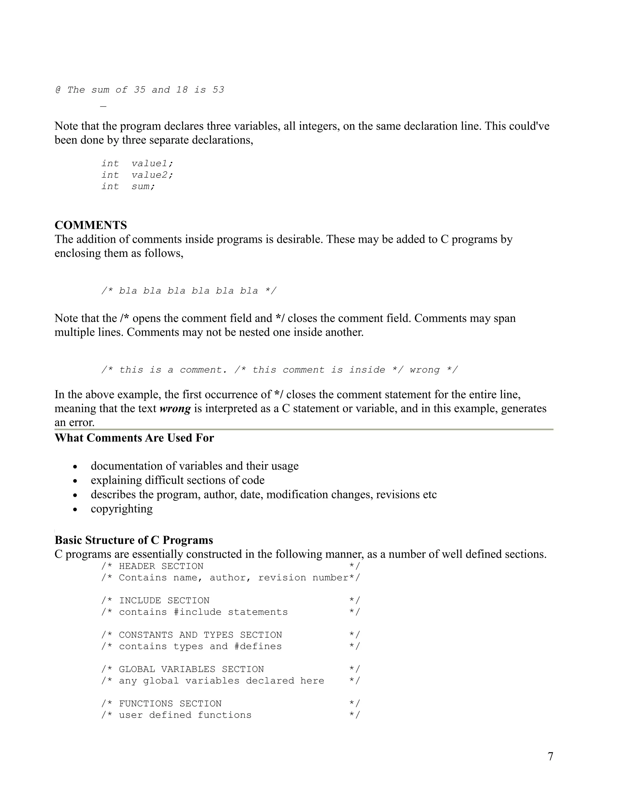 @ The sum of 35 and 18 is 53
        _

Note that the program declares three variables, all integers, on the same declaration line. This could've
been done by three separate declarations,
         int    value1;
         int    value2;
         int    sum;


COMMENTS
The addition of comments inside programs is desirable. These may be added to C programs by
enclosing them as follows,


         /* bla bla bla bla bla bla */

Note that the /* opens the comment field and */ closes the comment field. Comments may span
multiple lines. Comments may not be nested one inside another.


         /* this is a comment. /* this comment is inside */ wrong */

In the above example, the first occurrence of */ closes the comment statement for the entire line,
meaning that the text wrong is interpreted as a C statement or variable, and in this example, generates
an error.
What Comments Are Used For

   •   documentation of variables and their usage
   •   explaining difficult sections of code
   •   describes the program, author, date, modification changes, revisions etc
   •   copyrighting

Basic Structure of C Programs
C programs are essentially constructed in the following manner, as a number of well defined sections.
         /* HEADER SECTION                        */
         /* Contains name, author, revision number*/

         /* INCLUDE SECTION                                   */
         /* contains #include statements                      */

         /* CONSTANTS AND TYPES SECTION                       */
         /* contains types and #defines                       */

         /* GLOBAL VARIABLES SECTION                          */
         /* any global variables declared here                */

         /* FUNCTIONS SECTION                                 */
         /* user defined functions                            */



                                                                                                          7
 