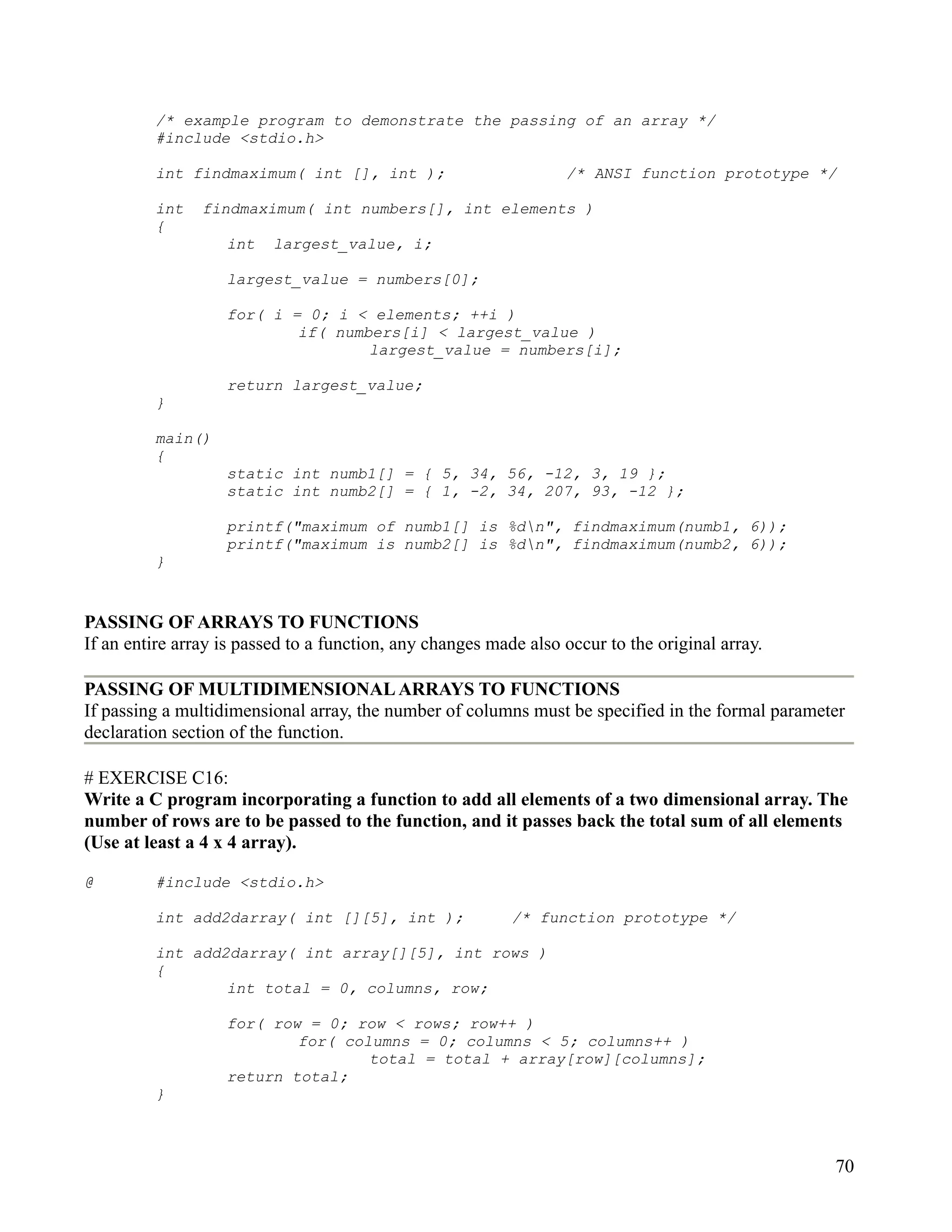 /* example program to demonstrate the passing of an array */
         #include <stdio.h>

         int findmaximum( int [], int );                          /* ANSI function prototype */

         int    findmaximum( int numbers[], int elements )
         {
                   int    largest_value, i;

                   largest_value = numbers[0];

                   for( i = 0; i < elements; ++i )
                           if( numbers[i] < largest_value )
                                   largest_value = numbers[i];

                   return largest_value;
         }

         main()
         {
                   static int numb1[] = { 5, 34, 56, -12, 3, 19 };
                   static int numb2[] = { 1, -2, 34, 207, 93, -12 };

                   printf("maximum of numb1[] is %dn", findmaximum(numb1, 6));
                   printf("maximum is numb2[] is %dn", findmaximum(numb2, 6));
         }


PASSING OF ARRAYS TO FUNCTIONS
If an entire array is passed to a function, any changes made also occur to the original array.

PASSING OF MULTIDIMENSIONAL ARRAYS TO FUNCTIONS
If passing a multidimensional array, the number of columns must be specified in the formal parameter
declaration section of the function.

# EXERCISE C16:
Write a C program incorporating a function to add all elements of a two dimensional array. The
number of rows are to be passed to the function, and it passes back the total sum of all elements
(Use at least a 4 x 4 array).

@        #include <stdio.h>

         int add2darray( int [][5], int );                 /* function prototype */

         int add2darray( int array[][5], int rows )
         {
                 int total = 0, columns, row;

                   for( row = 0; row < rows; row++ )
                           for( columns = 0; columns < 5; columns++ )
                                   total = total + array[row][columns];
                   return total;
         }



                                                                                                  70
 