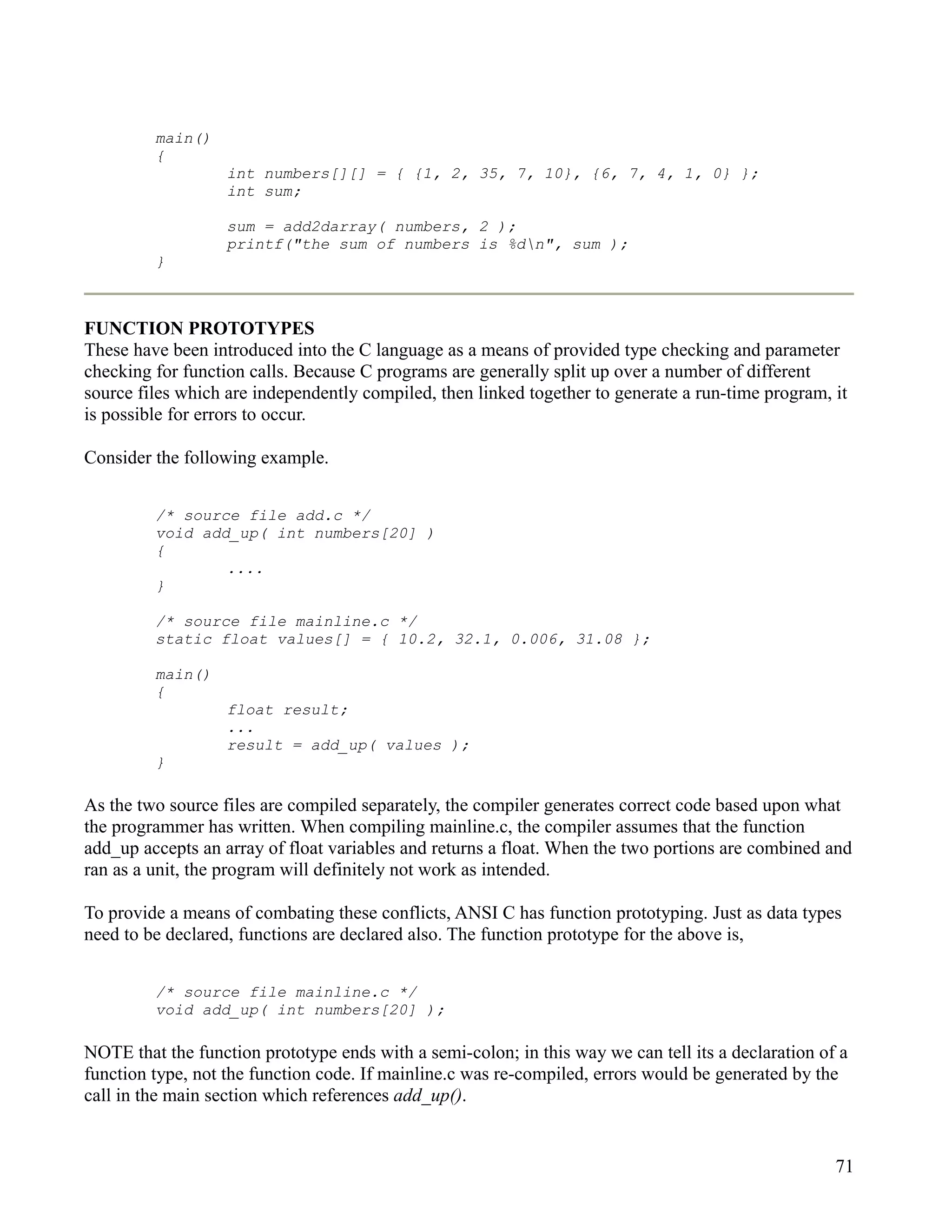 main()
         {
                   int numbers[][] = { {1, 2, 35, 7, 10}, {6, 7, 4, 1, 0} };
                   int sum;

                   sum = add2darray( numbers, 2 );
                   printf("the sum of numbers is %dn", sum );
         }



FUNCTION PROTOTYPES
These have been introduced into the C language as a means of provided type checking and parameter
checking for function calls. Because C programs are generally split up over a number of different
source files which are independently compiled, then linked together to generate a run-time program, it
is possible for errors to occur.

Consider the following example.


         /* source file add.c */
         void add_up( int numbers[20] )
         {
                 ....
         }

         /* source file mainline.c */
         static float values[] = { 10.2, 32.1, 0.006, 31.08 };

         main()
         {
                   float result;
                   ...
                   result = add_up( values );
         }

As the two source files are compiled separately, the compiler generates correct code based upon what
the programmer has written. When compiling mainline.c, the compiler assumes that the function
add_up accepts an array of float variables and returns a float. When the two portions are combined and
ran as a unit, the program will definitely not work as intended.

To provide a means of combating these conflicts, ANSI C has function prototyping. Just as data types
need to be declared, functions are declared also. The function prototype for the above is,


         /* source file mainline.c */
         void add_up( int numbers[20] );

NOTE that the function prototype ends with a semi-colon; in this way we can tell its a declaration of a
function type, not the function code. If mainline.c was re-compiled, errors would be generated by the
call in the main section which references add_up().


                                                                                                     71
 