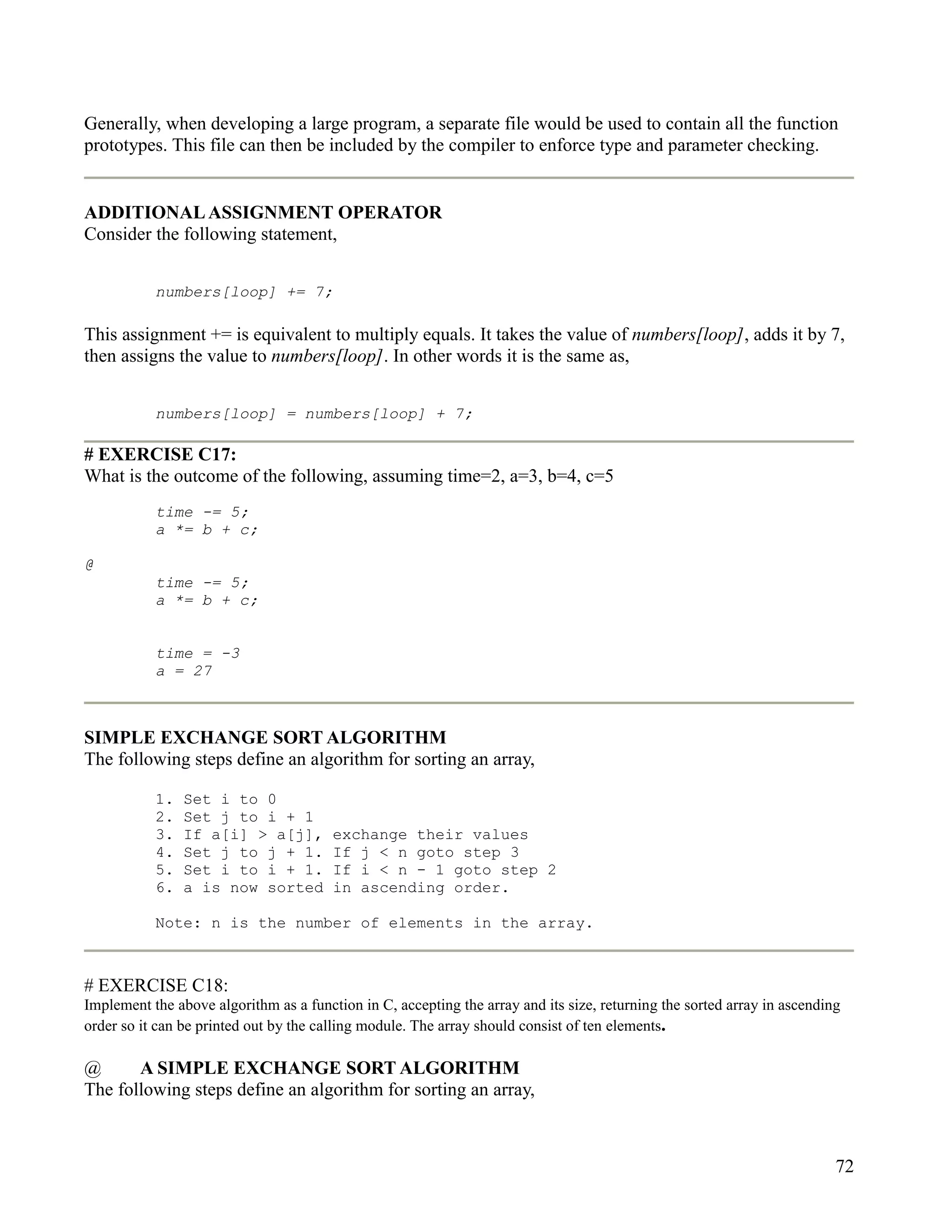Generally, when developing a large program, a separate file would be used to contain all the function
prototypes. This file can then be included by the compiler to enforce type and parameter checking.


ADDITIONAL ASSIGNMENT OPERATOR
Consider the following statement,


           numbers[loop] += 7;

This assignment += is equivalent to multiply equals. It takes the value of numbers[loop], adds it by 7,
then assigns the value to numbers[loop]. In other words it is the same as,


           numbers[loop] = numbers[loop] + 7;

# EXERCISE C17:
What is the outcome of the following, assuming time=2, a=3, b=4, c=5
           time -= 5;
           a *= b + c;

@
           time -= 5;
           a *= b + c;


           time = -3
           a = 27



SIMPLE EXCHANGE SORT ALGORITHM
The following steps define an algorithm for sorting an array,

           1.   Set i to 0
           2.   Set j to i + 1
           3.   If a[i] > a[j],         exchange their values
           4.   Set j to j + 1.         If j < n goto step 3
           5.   Set i to i + 1.         If i < n - 1 goto step 2
           6.   a is now sorted         in ascending order.

           Note: n is the number of elements in the array.



# EXERCISE C18:
Implement the above algorithm as a function in C, accepting the array and its size, returning the sorted array in ascending
order so it can be printed out by the calling module. The array should consist of ten elements.

@      A SIMPLE EXCHANGE SORT ALGORITHM
The following steps define an algorithm for sorting an array,



                                                                                                                          72
 