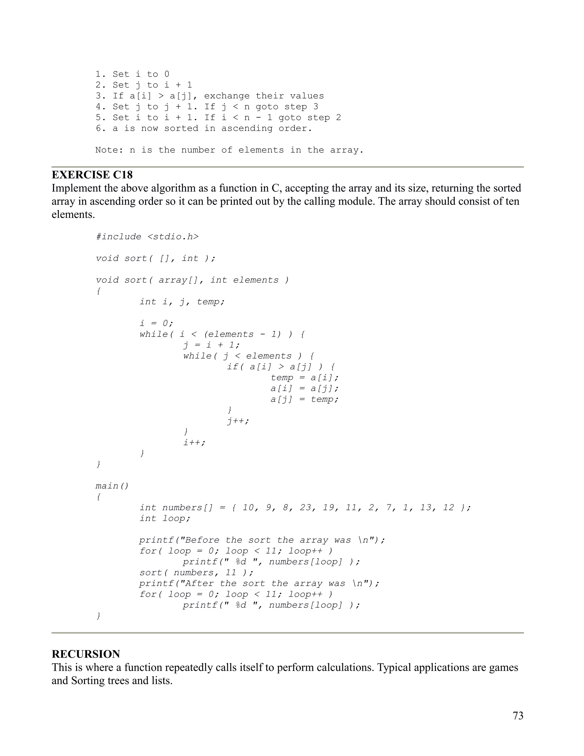 1.   Set i to 0
         2.   Set j to i + 1
         3.   If a[i] > a[j],    exchange their values
         4.   Set j to j + 1.    If j < n goto step 3
         5.   Set i to i + 1.    If i < n - 1 goto step 2
         6.   a is now sorted    in ascending order.

         Note: n is the number of elements in the array.

EXERCISE C18
Implement the above algorithm as a function in C, accepting the array and its size, returning the sorted
array in ascending order so it can be printed out by the calling module. The array should consist of ten
elements.
         #include <stdio.h>

         void sort( [], int );

         void sort( array[], int elements )
         {
                 int i, j, temp;

                   i = 0;
                   while( i < (elements - 1) ) {
                           j = i + 1;
                           while( j < elements ) {
                                   if( a[i] > a[j] ) {
                                           temp = a[i];
                                           a[i] = a[j];
                                           a[j] = temp;
                                   }
                                   j++;
                           }
                           i++;
                   }
         }

         main()
         {
                   int numbers[] = { 10, 9, 8, 23, 19, 11, 2, 7, 1, 13, 12 };
                   int loop;

                   printf("Before the sort the array was n");
                   for( loop = 0; loop < 11; loop++ )
                           printf(" %d ", numbers[loop] );
                   sort( numbers, 11 );
                   printf("After the sort the array was n");
                   for( loop = 0; loop < 11; loop++ )
                           printf(" %d ", numbers[loop] );
         }



RECURSION
This is where a function repeatedly calls itself to perform calculations. Typical applications are games
and Sorting trees and lists.


                                                                                                      73
 