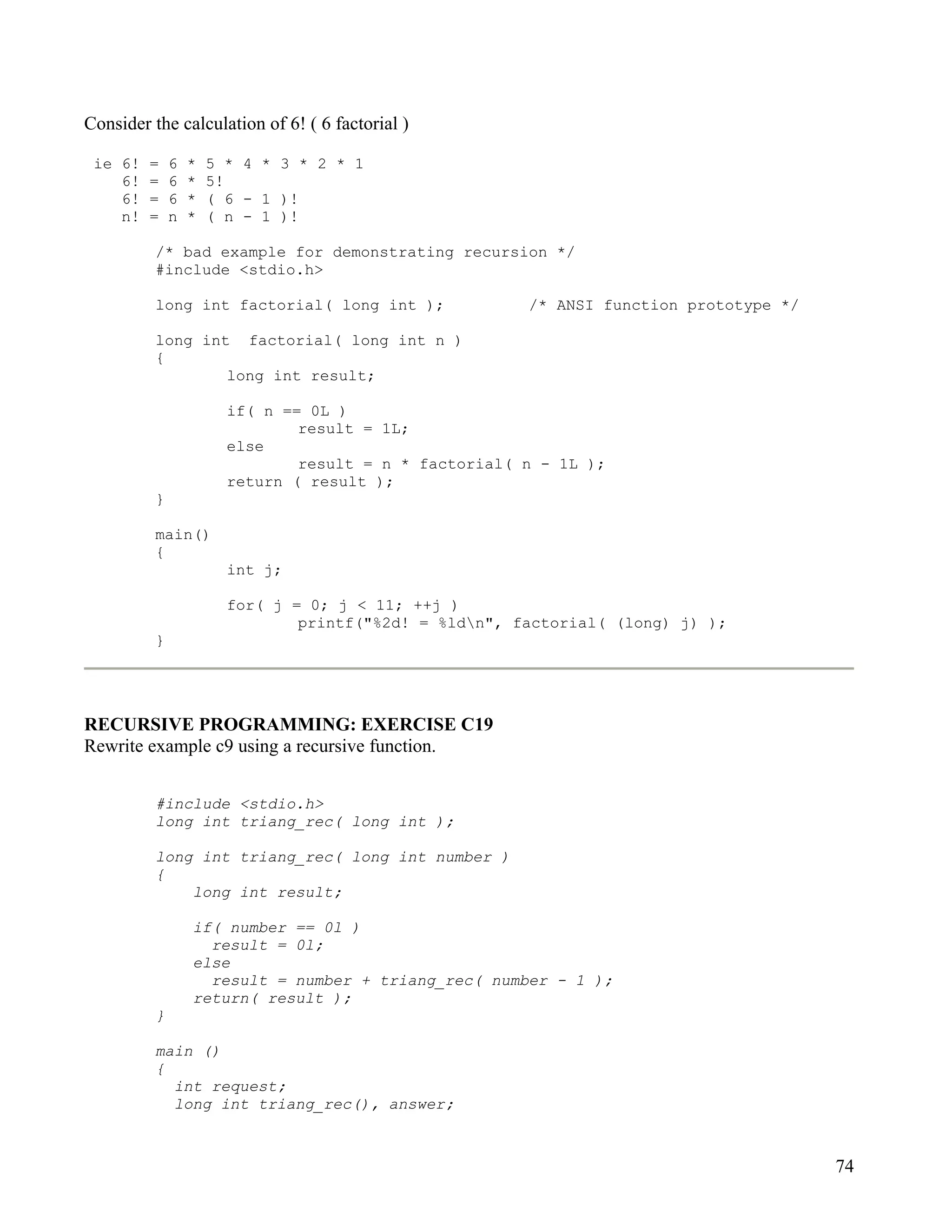 Consider the calculation of 6! ( 6 factorial )

 ie 6!   =    6   *   5 * 4 * 3 * 2 * 1
    6!   =    6   *   5!
    6!   =    6   *   ( 6 - 1 )!
    n!   =    n   *   ( n - 1 )!

          /* bad example for demonstrating recursion */
          #include <stdio.h>

          long int factorial( long int );               /* ANSI function prototype */

          long int factorial( long int n )
          {
                  long int result;

                        if( n == 0L )
                                result = 1L;
                        else
                                result = n * factorial( n - 1L );
                        return ( result );
          }

          main()
          {
                        int j;

                        for( j = 0; j < 11; ++j )
                                printf("%2d! = %ldn", factorial( (long) j) );
          }




RECURSIVE PROGRAMMING: EXERCISE C19
Rewrite example c9 using a recursive function.


          #include <stdio.h>
          long int triang_rec( long int );

          long int triang_rec( long int number )
          {
              long int result;

                  if( number == 0l )
                    result = 0l;
                  else
                    result = number + triang_rec( number - 1 );
                  return( result );
          }

          main ()
          {
            int request;
            long int triang_rec(), answer;



                                                                                        74
 