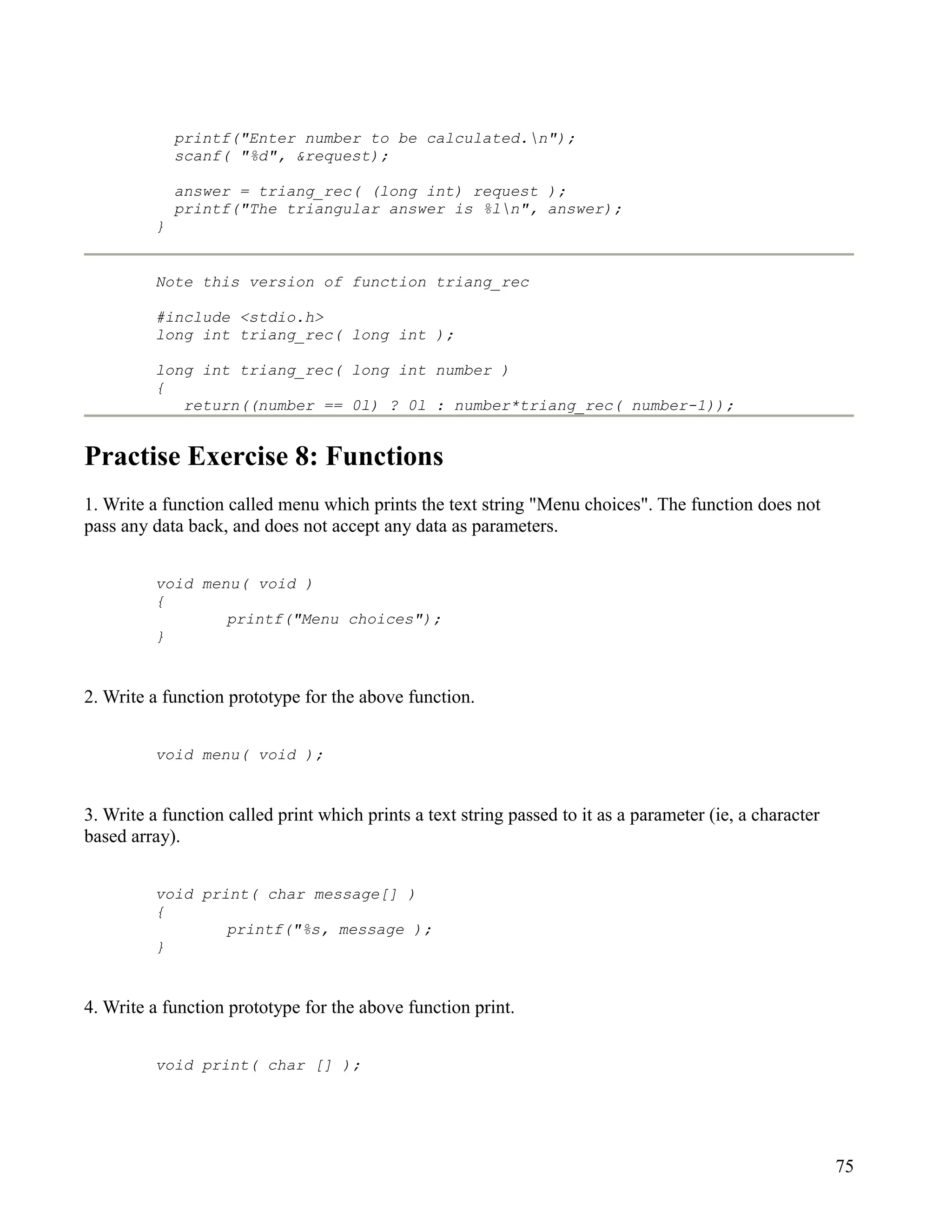 printf("Enter number to be calculated.n");
              scanf( "%d", &request);

              answer = triang_rec( (long int) request );
              printf("The triangular answer is %ln", answer);
          }


          Note this version of function triang_rec

          #include <stdio.h>
          long int triang_rec( long int );

          long int triang_rec( long int number )
          {
             return((number == 0l) ? 0l : number*triang_rec( number-1));


Practise Exercise 8: Functions
1. Write a function called menu which prints the text string "Menu choices". The function does not
pass any data back, and does not accept any data as parameters.


          void menu( void )
          {
                  printf("Menu choices");
          }


2. Write a function prototype for the above function.


          void menu( void );


3. Write a function called print which prints a text string passed to it as a parameter (ie, a character
based array).


          void print( char message[] )
          {
                  printf("%s, message );
          }


4. Write a function prototype for the above function print.


          void print( char [] );




                                                                                                           75
 