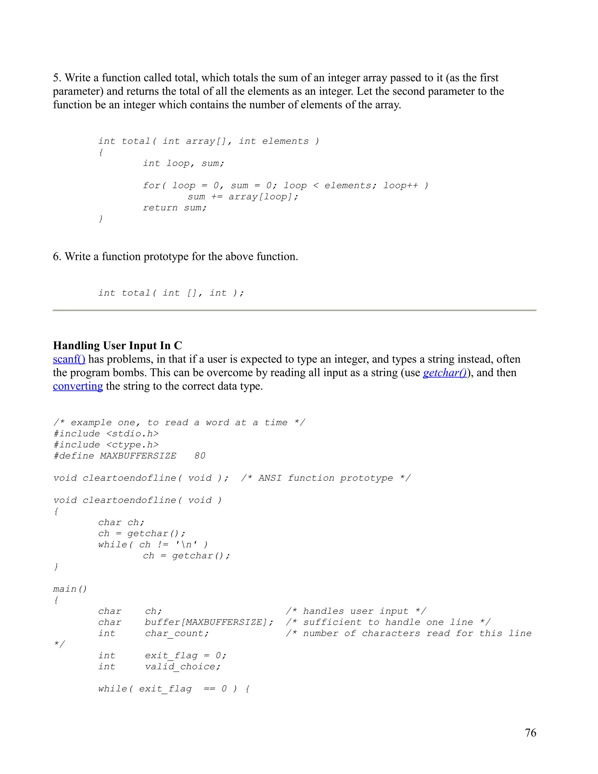 5. Write a function called total, which totals the sum of an integer array passed to it (as the first
parameter) and returns the total of all the elements as an integer. Let the second parameter to the
function be an integer which contains the number of elements of the array.


          int total( int array[], int elements )
          {
                  int loop, sum;

                    for( loop = 0, sum = 0; loop < elements; loop++ )
                            sum += array[loop];
                    return sum;
          }


6. Write a function prototype for the above function.


          int total( int [], int );




Handling User Input In C
scanf() has problems, in that if a user is expected to type an integer, and types a string instead, often
the program bombs. This can be overcome by reading all input as a string (use getchar()), and then
converting the string to the correct data type.


/* example one, to read a word at a time */
#include <stdio.h>
#include <ctype.h>
#define MAXBUFFERSIZE   80

void cleartoendofline( void );            /* ANSI function prototype */

void cleartoendofline( void )
{
        char ch;
        ch = getchar();
        while( ch != 'n' )
                ch = getchar();
}

main()
{
          char      ch;                             /* handles user input */
          char      buffer[MAXBUFFERSIZE];          /* sufficient to handle one line */
          int       char_count;                     /* number of characters read for this line
*/
          int       exit_flag = 0;
          int       valid_choice;

          while( exit_flag       == 0 ) {



                                                                                                            76
 