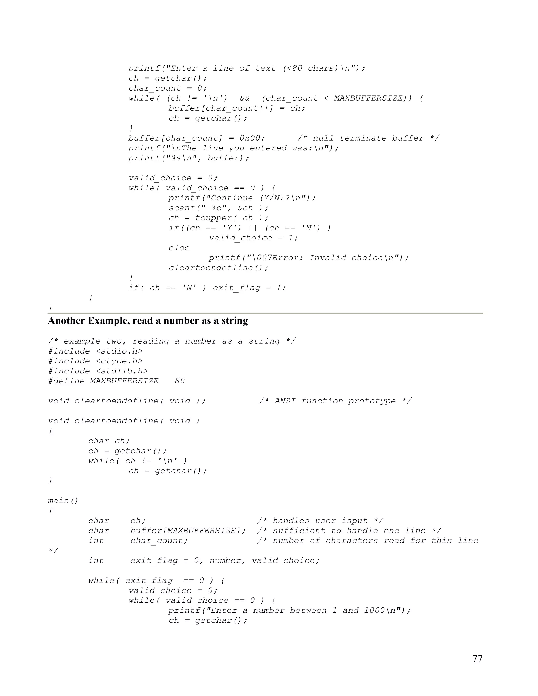 printf("Enter a line of text (<80 chars)n");
                ch = getchar();
                char_count = 0;
                while( (ch != 'n') && (char_count < MAXBUFFERSIZE)) {
                        buffer[char_count++] = ch;
                        ch = getchar();
                }
                buffer[char_count] = 0x00;      /* null terminate buffer */
                printf("nThe line you entered was:n");
                printf("%sn", buffer);

                valid_choice = 0;
                while( valid_choice == 0 ) {
                        printf("Continue (Y/N)?n");
                        scanf(" %c", &ch );
                        ch = toupper( ch );
                        if((ch == 'Y') || (ch == 'N') )
                                valid_choice = 1;
                        else
                                printf("007Error: Invalid choicen");
                        cleartoendofline();
                }
                if( ch == 'N' ) exit_flag = 1;
         }
}
Another Example, read a number as a string
/* example two, reading a number as a string */
#include <stdio.h>
#include <ctype.h>
#include <stdlib.h>
#define MAXBUFFERSIZE   80

void cleartoendofline( void );               /* ANSI function prototype */

void cleartoendofline( void )
{
        char ch;
        ch = getchar();
        while( ch != 'n' )
                ch = getchar();
}

main()
{
         char    ch;                         /* handles user input */
         char    buffer[MAXBUFFERSIZE];      /* sufficient to handle one line */
         int     char_count;                 /* number of characters read for this line
*/
         int     exit_flag = 0, number, valid_choice;

         while( exit_flag == 0 ) {
                 valid_choice = 0;
                 while( valid_choice == 0 ) {
                         printf("Enter a number between 1 and 1000n");
                         ch = getchar();



                                                                                     77
 