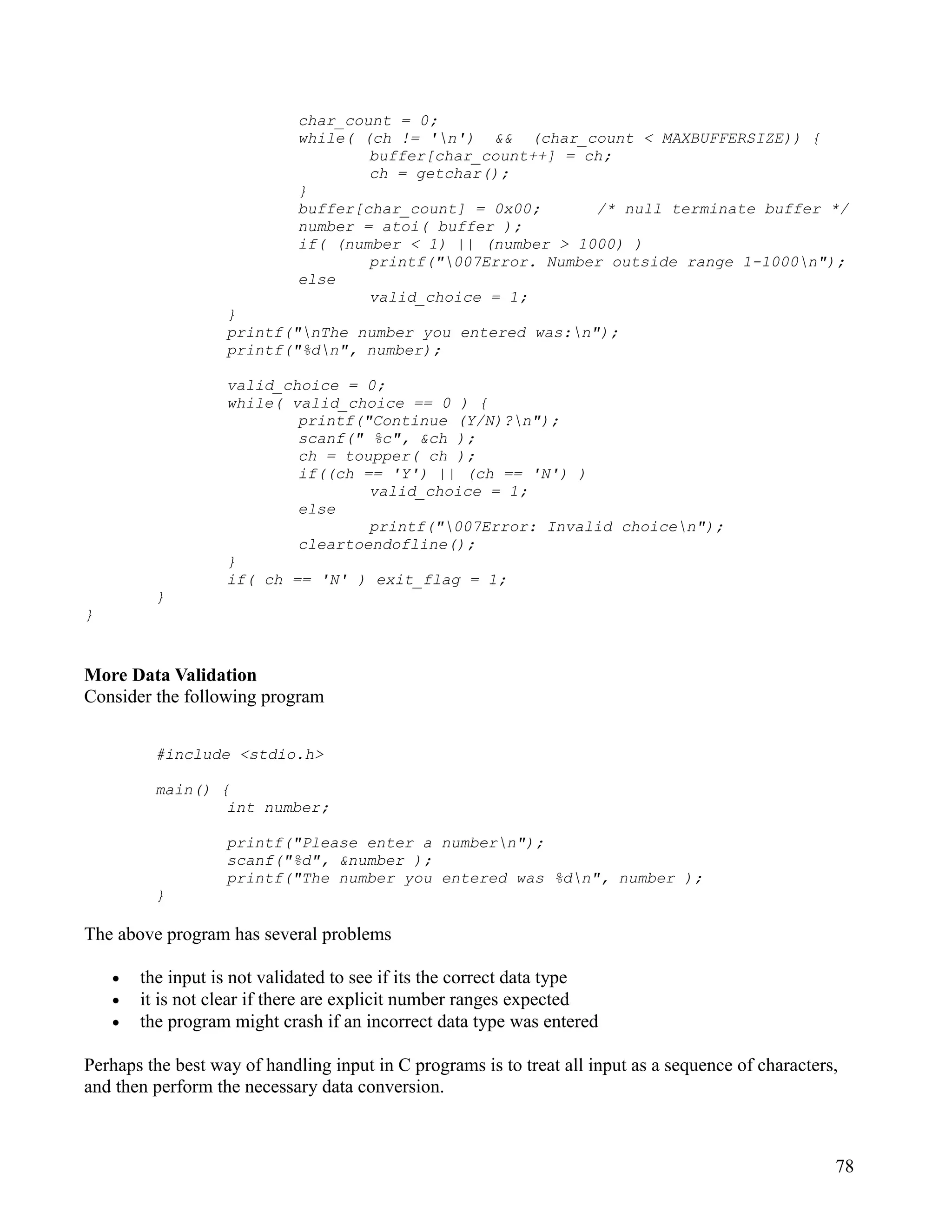 char_count = 0;
                             while( (ch != 'n') && (char_count < MAXBUFFERSIZE)) {
                                     buffer[char_count++] = ch;
                                     ch = getchar();
                             }
                             buffer[char_count] = 0x00;      /* null terminate buffer */
                             number = atoi( buffer );
                             if( (number < 1) || (number > 1000) )
                                     printf("007Error. Number outside range 1-1000n");
                             else
                                     valid_choice = 1;
                   }
                   printf("nThe number you entered was:n");
                   printf("%dn", number);

                   valid_choice = 0;
                   while( valid_choice == 0 ) {
                           printf("Continue (Y/N)?n");
                           scanf(" %c", &ch );
                           ch = toupper( ch );
                           if((ch == 'Y') || (ch == 'N') )
                                   valid_choice = 1;
                           else
                                   printf("007Error: Invalid choicen");
                           cleartoendofline();
                   }
                   if( ch == 'N' ) exit_flag = 1;
          }
}


More Data Validation
Consider the following program


          #include <stdio.h>

          main() {
                  int number;

                   printf("Please enter a numbern");
                   scanf("%d", &number );
                   printf("The number you entered was %dn", number );
          }

The above program has several problems

    •   the input is not validated to see if its the correct data type
    •   it is not clear if there are explicit number ranges expected
    •   the program might crash if an incorrect data type was entered

Perhaps the best way of handling input in C programs is to treat all input as a sequence of characters,
and then perform the necessary data conversion.



                                                                                                      78
 