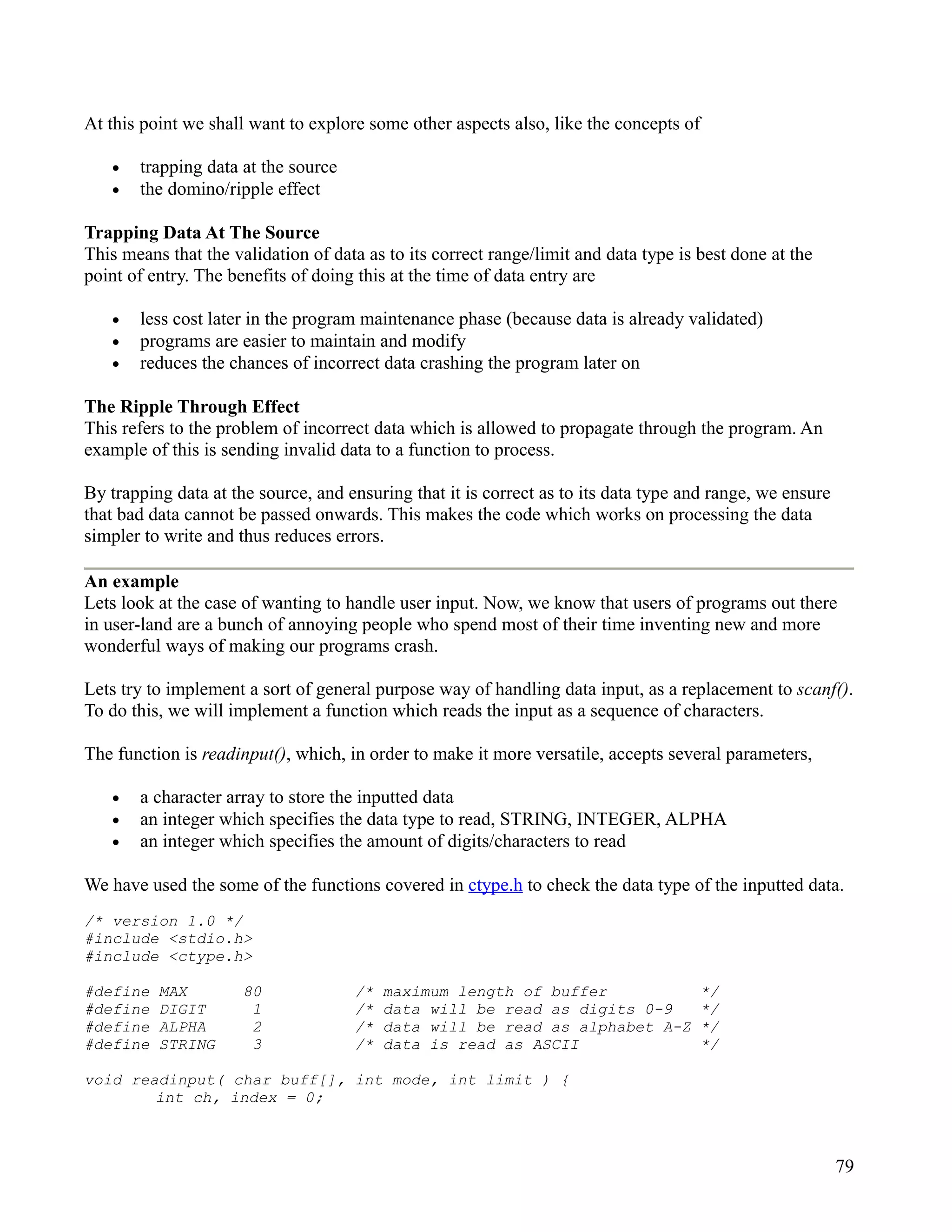 At this point we shall want to explore some other aspects also, like the concepts of

   •   trapping data at the source
   •   the domino/ripple effect

Trapping Data At The Source
This means that the validation of data as to its correct range/limit and data type is best done at the
point of entry. The benefits of doing this at the time of data entry are

   •   less cost later in the program maintenance phase (because data is already validated)
   •   programs are easier to maintain and modify
   •   reduces the chances of incorrect data crashing the program later on

The Ripple Through Effect
This refers to the problem of incorrect data which is allowed to propagate through the program. An
example of this is sending invalid data to a function to process.

By trapping data at the source, and ensuring that it is correct as to its data type and range, we ensure
that bad data cannot be passed onwards. This makes the code which works on processing the data
simpler to write and thus reduces errors.

An example
Lets look at the case of wanting to handle user input. Now, we know that users of programs out there
in user-land are a bunch of annoying people who spend most of their time inventing new and more
wonderful ways of making our programs crash.

Lets try to implement a sort of general purpose way of handling data input, as a replacement to scanf().
To do this, we will implement a function which reads the input as a sequence of characters.

The function is readinput(), which, in order to make it more versatile, accepts several parameters,

   •   a character array to store the inputted data
   •   an integer which specifies the data type to read, STRING, INTEGER, ALPHA
   •   an integer which specifies the amount of digits/characters to read

We have used the some of the functions covered in ctype.h to check the data type of the inputted data.
/* version 1.0 */
#include <stdio.h>
#include <ctype.h>

#define   MAX         80             /*   maximum length of buffer                     */
#define   DIGIT        1             /*   data will be read as digits 0-9              */
#define   ALPHA        2             /*   data will be read as alphabet A-Z            */
#define   STRING       3             /*   data is read as ASCII                        */

void readinput( char buff[], int mode, int limit ) {
        int ch, index = 0;



                                                                                                           79
 