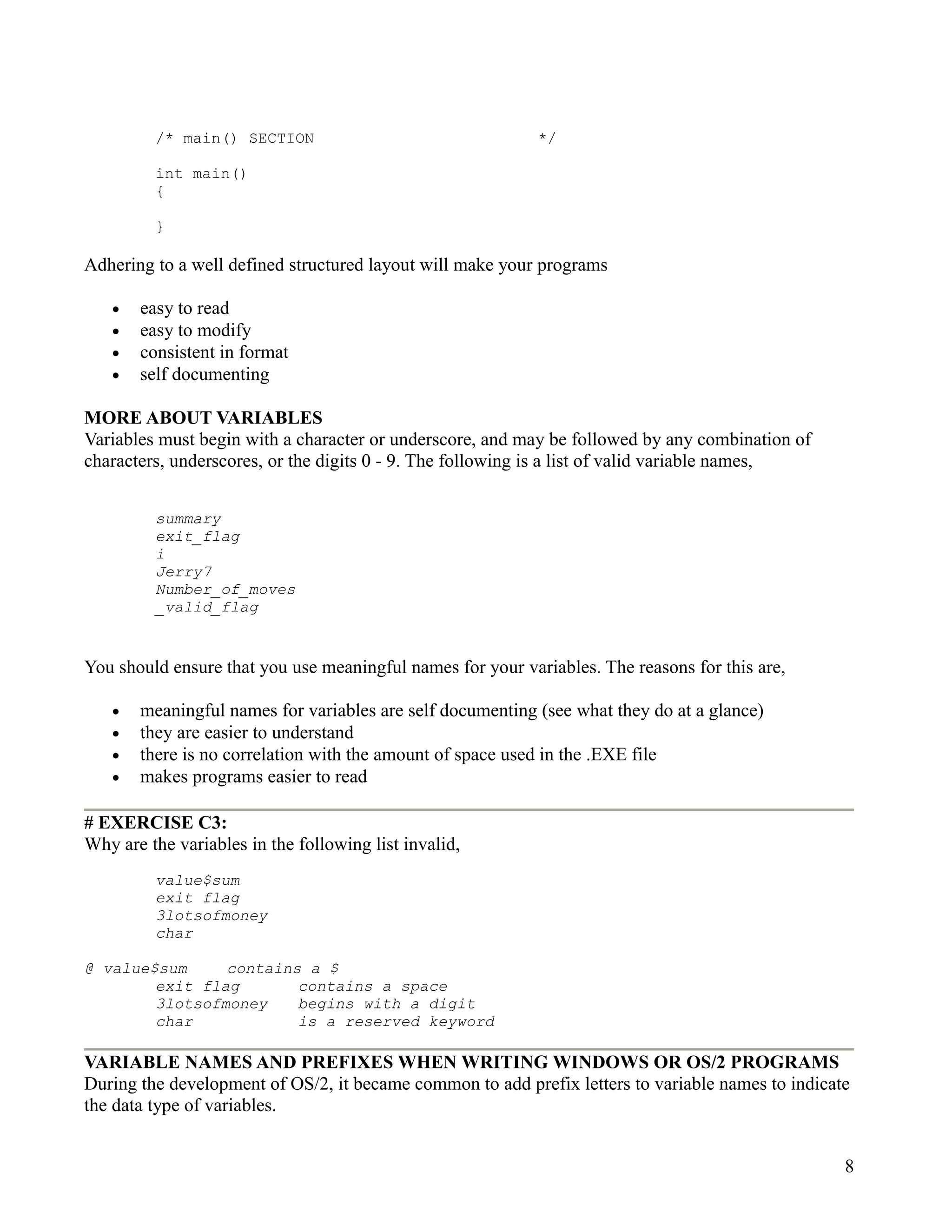 /* main() SECTION                                  */

         int main()
         {

         }

Adhering to a well defined structured layout will make your programs

   •   easy to read
   •   easy to modify
   •   consistent in format
   •   self documenting

MORE ABOUT VARIABLES
Variables must begin with a character or underscore, and may be followed by any combination of
characters, underscores, or the digits 0 - 9. The following is a list of valid variable names,


         summary
         exit_flag
         i
         Jerry7
         Number_of_moves
         _valid_flag


You should ensure that you use meaningful names for your variables. The reasons for this are,

   •   meaningful names for variables are self documenting (see what they do at a glance)
   •   they are easier to understand
   •   there is no correlation with the amount of space used in the .EXE file
   •   makes programs easier to read

# EXERCISE C3:
Why are the variables in the following list invalid,
         value$sum
         exit flag
         3lotsofmoney
         char

@ value$sum     contains a $
        exit flag       contains a space
        3lotsofmoney    begins with a digit
        char            is a reserved keyword

VARIABLE NAMES AND PREFIXES WHEN WRITING WINDOWS OR OS/2 PROGRAMS
During the development of OS/2, it became common to add prefix letters to variable names to indicate
the data type of variables.


                                                                                                   8
 