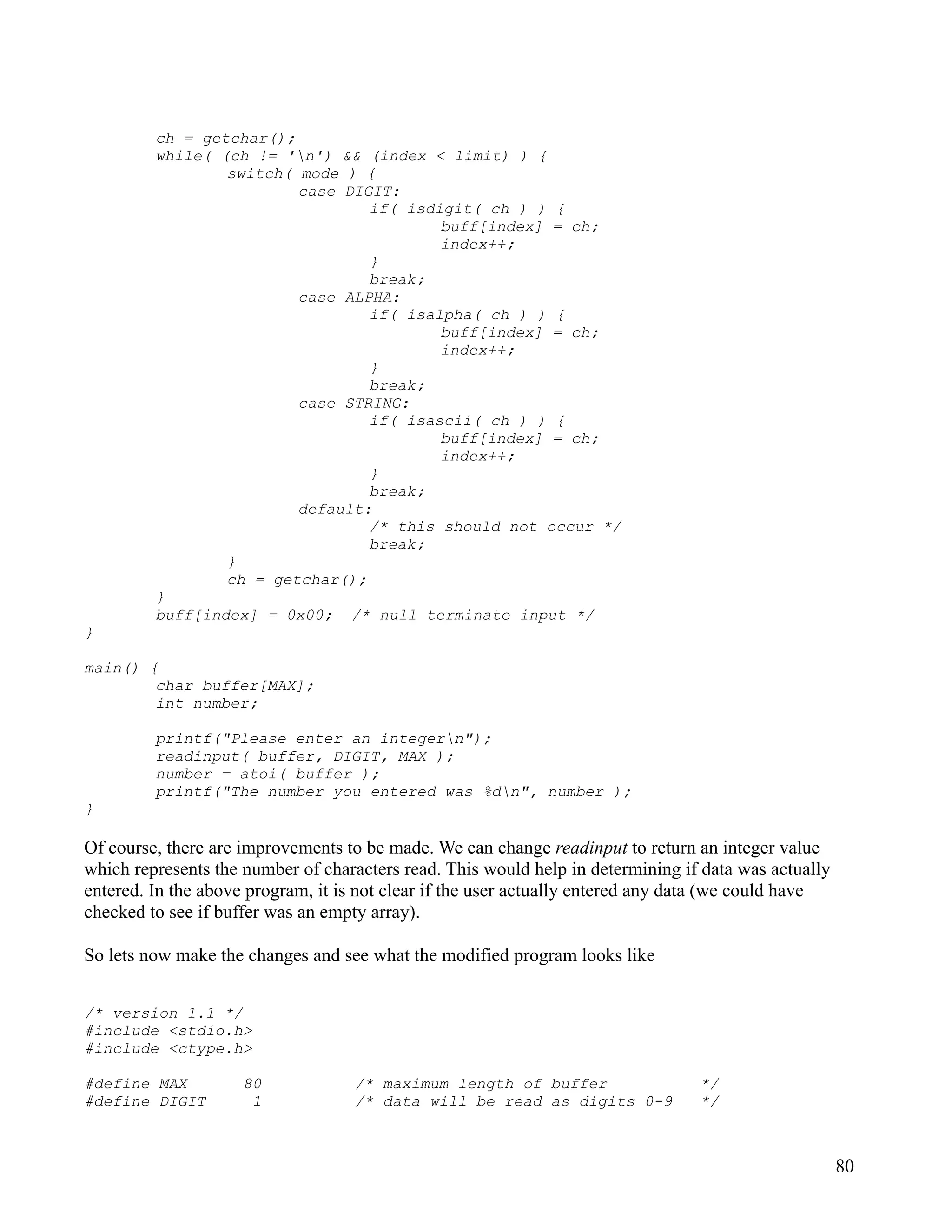 ch = getchar();
         while( (ch != 'n') && (index < limit) ) {
                 switch( mode ) {
                         case DIGIT:
                                 if( isdigit( ch ) ) {
                                         buff[index] = ch;
                                         index++;
                                 }
                                 break;
                         case ALPHA:
                                 if( isalpha( ch ) ) {
                                         buff[index] = ch;
                                         index++;
                                 }
                                 break;
                         case STRING:
                                 if( isascii( ch ) ) {
                                         buff[index] = ch;
                                         index++;
                                 }
                                 break;
                         default:
                                 /* this should not occur */
                                 break;
                 }
                 ch = getchar();
         }
         buff[index] = 0x00; /* null terminate input */
}

main() {
        char buffer[MAX];
        int number;

         printf("Please enter an integern");
         readinput( buffer, DIGIT, MAX );
         number = atoi( buffer );
         printf("The number you entered was %dn", number );
}

Of course, there are improvements to be made. We can change readinput to return an integer value
which represents the number of characters read. This would help in determining if data was actually
entered. In the above program, it is not clear if the user actually entered any data (we could have
checked to see if buffer was an empty array).

So lets now make the changes and see what the modified program looks like


/* version 1.1 */
#include <stdio.h>
#include <ctype.h>

#define MAX          80            /* maximum length of buffer                   */
#define DIGIT         1            /* data will be read as digits 0-9            */



                                                                                                      80
 