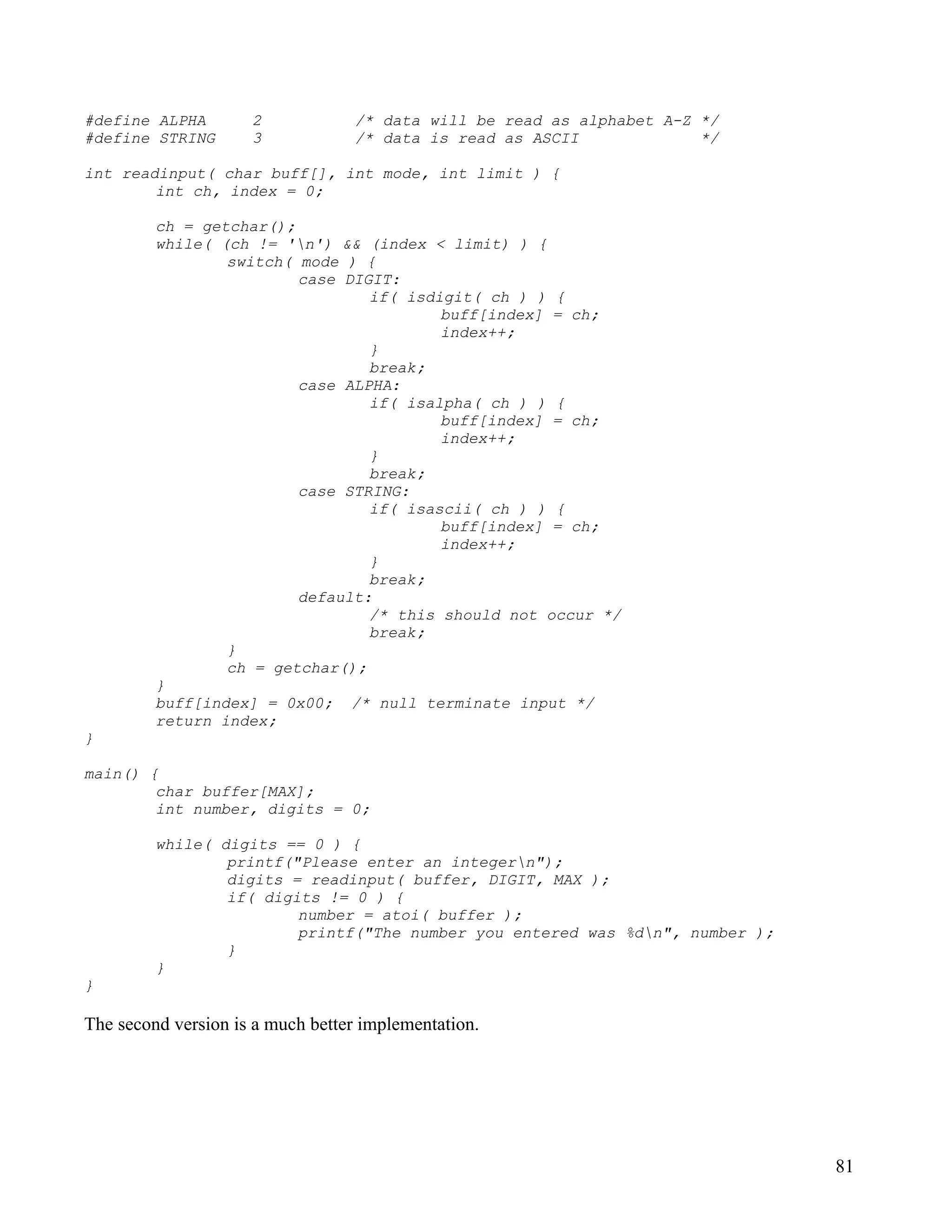#define ALPHA        2            /* data will be read as alphabet A-Z */
#define STRING       3            /* data is read as ASCII             */

int readinput( char buff[], int mode, int limit ) {
        int ch, index = 0;

         ch = getchar();
         while( (ch != 'n') && (index < limit) ) {
                 switch( mode ) {
                         case DIGIT:
                                 if( isdigit( ch ) ) {
                                         buff[index] = ch;
                                         index++;
                                 }
                                 break;
                         case ALPHA:
                                 if( isalpha( ch ) ) {
                                         buff[index] = ch;
                                         index++;
                                 }
                                 break;
                         case STRING:
                                 if( isascii( ch ) ) {
                                         buff[index] = ch;
                                         index++;
                                 }
                                 break;
                         default:
                                 /* this should not occur */
                                 break;
                 }
                 ch = getchar();
         }
         buff[index] = 0x00; /* null terminate input */
         return index;
}

main() {
        char buffer[MAX];
        int number, digits = 0;

         while( digits == 0 ) {
                 printf("Please enter an integern");
                 digits = readinput( buffer, DIGIT, MAX );
                 if( digits != 0 ) {
                         number = atoi( buffer );
                         printf("The number you entered was %dn", number );
                 }
         }
}

The second version is a much better implementation.




                                                                               81
 
