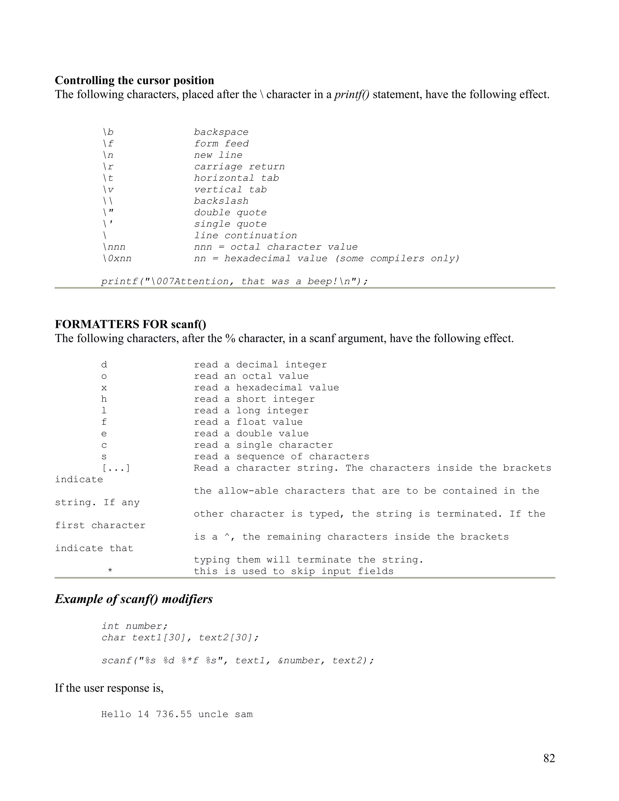 Controlling the cursor position
The following characters, placed after the  character in a printf() statement, have the following effect.


          b                 backspace
          f                 form feed
          n                 new line
          r                 carriage return
          t                 horizontal tab
          v                 vertical tab
                           backslash
          "                 double quote
          '                 single quote
                            line continuation
          nnn               nnn = octal character value
          0xnn              nn = hexadecimal value (some compilers only)

          printf("007Attention, that was a beep!n");



FORMATTERS FOR scanf()
The following characters, after the % character, in a scanf argument, have the following effect.

        d                    read   a decimal integer
        o                    read   an octal value
        x                    read   a hexadecimal value
        h                    read   a short integer
        l                    read   a long integer
        f                    read   a float value
        e                    read   a double value
        c                    read   a single character
        s                    read   a sequence of characters
        [...]                Read   a character string. The characters inside the brackets
indicate
                             the allow-able characters that are to be contained in the
string. If any
                             other character is typed, the string is terminated. If the
first character
                             is a ^, the remaining characters inside the brackets
indicate that
                             typing them will terminate the string.
           *                 this is used to skip input fields

Example of scanf() modifiers
          int number;
          char text1[30], text2[30];

          scanf("%s %d %*f %s", text1, &number, text2);

If the user response is,

          Hello 14 736.55 uncle sam



                                                                                                        82
 